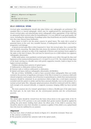 240 PART 5 PRACTICAL APPLICATION OF APLS
23.2 CERVICAL SPINE
Cervical spine immobilisation should take place before any radiographs are performed. The
standard ﬁlm is a lateral radiograph, which may be supplemented by anteroposterior (AP)
(lower cervical spine and odontoid peg views) radiographs when appropriate. If the child has
an adequately ﬁtted cervical collar for immobilisation, it is very difﬁcult to get good quality AP
views, including the odontoid peg. If sandbags rather than head blocks are used for immobilisa-
tion they may obscure bony landmarks.
Bony injury in itself is not the prime concern in spinal injury. The main risk is actual or
potential injury to the cord. Any unstable fracture, if inadequately immobilised, may lead to
progressive cord damage.
A lateral cervical spine ﬁlm is often requested to ‘clear’ the cervical spine, but a normal ﬁlm
may be falsely reassuring. The plain ﬁlm only shows the position of the bones at the time the
ﬁlm was taken, and gives no idea of the magnitude of ﬂexion and extension forces applied to
the spine at the time of injury. The cord may be injured even in a child without any apparent
radiographic abnormality.
Unlike adult spines, most paediatric cervical spine injuries occur either through the discs and
ligaments at the craniovertebral junction (C1, C2 and C3) or at C7/T1. The relatively large mass
of the head, moving on a ﬂexible neck with poorly supportive muscles, leads to injury in the
higher cervical vertebrae.
Children develop three patterns of spinal injury:
1 Subluxation or dislocation without fracture.
2 Fracture with or without subluxation or dislocation.
3 Spinal cord injury without radiographic abnormality (SCIWORA).
The last of these, SCIWORA, is said to have occurred when radiographic ﬁlms are totally
normal in the presence of signiﬁcant cord injury. If the ﬁlm is normal in a conscious child with
clinical symptoms (such as pain, loss of function or paraesthesia in a limb) then neck protection
measures should be continued. In an unconscious child at high risk, a cord injury cannot be
excluded until the patient is awake and has been assessed clinically, even in the presence of a
normal cervical spine ﬁlm. Adequate spinal precautions should be continued until the child is
well enough to be assessed clinically, or magnetic resonance imaging (MRI) has been carried
out.
The most common site of a ‘missed’ spinal injury is where a ﬂexible part of the spine meets
the ﬁxed part. In the neck these are the cervicocranial junction and the cervicothoracic
junction.
Adequacy
The whole spine should be viewed from the lower clivus down to the upper body of the T1
vertebra. If the C7/T1 junction is not seen initially then gentle traction should be applied by
pulling the arms down, holding them above the elbow joint. If the child is conscious they
should be asked to relax their shoulders as traction is applied. If the child is on a spinal board
then this must be stabilised by an assistant.
Alignment
The four lines, three of which are shown in Figure 23.1, should be reviewed. These are:
1 The anterior vertebral line.
2 The posterior vertebral line (anterior wall of the spinal canal).
Adequacy, Alignment and Apparatus
Bones
Cartilage and soft tissues
Disc spaces (in the spine), Diaphragm (in the chest)
 
