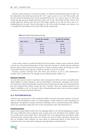 12 PART 1 INTRODUCTION
As the stroke volume is small and relatively ﬁxed in infants, cardiac output is directly related
to heart rate. The practical importance of this is that the response to volume therapy is blunted
because stroke volume cannot increase greatly to improve cardiac output. By the age of 2 years
myocardial function and response to ﬂuid are similar to those of an adult.
Systemic vascular resistance rises after birth and continues to do so until adulthood is
reached. This is reﬂected in the changes seen in blood pressure (Table 2.4).
Immune function
At birth the immune system is immature and, consequently, babies are more susceptible than
older children to many infections such as bronchiolitis, septicaemia, meningitis and urinary
tract infections. Maternal antibodies acquired across the placenta provide some early protection
but these progressively decline during the ﬁrst 6 months. These are replaced slowly by the
infant’s antibodies as he or she grows older. Breastfeeding provides some protection against
respiratory and gastrointestinal infections.
2.5 PSYCHOLOGICAL
Children vary enormously in their intellectual ability and their emotional response. A knowl-
edge of child development assists in understanding a child’s behaviour and formulating an
appropriate management strategy. Particular challenges exist in communicating with children
and as far as possible easing their fear of the circumstances they ﬁnd themselves in.
Communication
Infants and young children either have no language ability or are still developing their speech.
This causes difﬁculty when symptoms such as pain need to be described. Even children who
are usually ﬂuent may remain silent. Information has to be gleaned from the limited verbal
communication, and from the many non-verbal cues (such as facial expression and posture)
that are available. Older children are more likely to understand aspects of their illness and
treatment and so be reassured by adequate age-appropriate communication.
Table 2.4 Systolic blood pressure by age
Age (years)
Systolic BP (mmHg)
5th centile
Systolic BP (mmHg)
50th centile
<1 65–75 80–90
1–2 70–75 85–95
2–5 70–80 85–100
5–12 80–90 90–110
>12 90–105 100–120
Normal systolic pressures are shown in Table 2.4. Expected systolic blood pressure (BP) can
be estimated by the following formula: BP = 85 + (age in years × 2) for the 50th centile; and
the 5th centile for blood pressure can be estimated from: BP = 65 + (age in years × 2). BP varies
within any age group by height and these values are for the 50th height centile, with an 8–9
mmHg difference between the 5th and 95th height centiles at any age for boys, and a 6–7
mmHg difference for girls. Thus for boys/girls on the 25th centile for height, you remove 2 or
1.5mmHg from 85mmHg for the mean/50th centile respectively.
 
