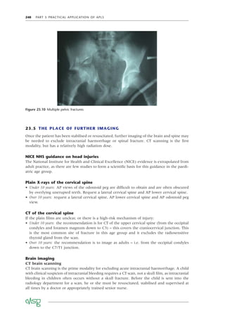 248 PART 5 PRACTICAL APPLICATION OF APLS
23.5 THE PLACE OF FURTHER IMAGING
Once the patient has been stabilised or resuscitated, further imaging of the brain and spine may
be needed to exclude intracranial haemorrhage or spinal fracture. CT scanning is the ﬁrst
modality, but has a relatively high radiation dose.
NICE NHS guidance on head injuries
The National Institute for Health and Clinical Excellence (NICE) evidence is extrapolated from
adult practice, as there are few studies to form a scientiﬁc basis for this guidance in the paedi-
atric age group.
Plain X-rays of the cervical spine
• Under 10 years: AP views of the odontoid peg are difﬁcult to obtain and are often obscured
by overlying unerupted teeth. Request a lateral cervical spine and AP lower cervical spine.
• Over 10 years: request a lateral cervical spine, AP lower cervical spine and AP odontoid peg
view.
CT of the cervical spine
If the plain ﬁlms are unclear, or there is a high-risk mechanism of injury:
• Under 10 years: the recommendation is for CT of the upper cervical spine (from the occipital
condyles and foramen magnum down to C3) – this covers the craniocervical junction. This
is the most common site of fracture in this age group and it excludes the radiosensitive
thyroid gland from the scan.
• Over 10 years: the recommendation is to image as adults – i.e. from the occipital condyles
down to the C7/T1 junction.
Brain imaging
CT brain scanning
CT brain scanning is the prime modality for excluding acute intracranial haemorrhage. A child
with clinical suspicion of intracranial bleeding requires a CT scan, not a skull ﬁlm, as intracranial
bleeding in children often occurs without a skull fracture. Before the child is sent into the
radiology department for a scan, he or she must be resuscitated, stabilised and supervised at
all times by a doctor or appropriately trained senior nurse.
Figure 23.10 Multiple pelvic fractures
 