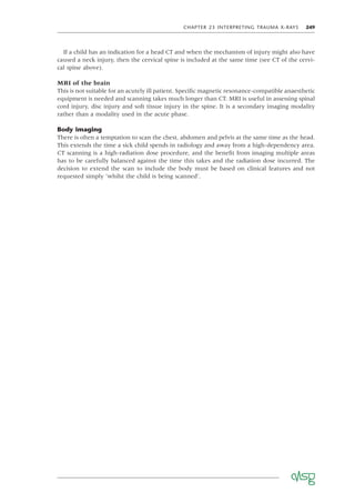CHAPTER 23 INTERPRETING TRAUMA X-RAYS 249
If a child has an indication for a head CT and when the mechanism of injury might also have
caused a neck injury, then the cervical spine is included at the same time (see CT of the cervi-
cal spine above).
MRI of the brain
This is not suitable for an acutely ill patient. Speciﬁc magnetic resonance-compatible anaesthetic
equipment is needed and scanning takes much longer than CT. MRI is useful in assessing spinal
cord injury, disc injury and soft tissue injury in the spine. It is a secondary imaging modality
rather than a modality used in the acute phase.
Body imaging
There is often a temptation to scan the chest, abdomen and pelvis at the same time as the head.
This extends the time a sick child spends in radiology and away from a high-dependency area.
CT scanning is a high-radiation dose procedure, and the beneﬁt from imaging multiple areas
has to be carefully balanced against the time this takes and the radiation dose incurred. The
decision to extend the scan to include the body must be based on clinical features and not
requested simply ‘whilst the child is being scanned’.
 