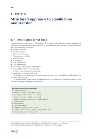 250
CHAPTER 24
Structured approach to stabilisation
and transfer
24.1 STABILISATION OF THE CHILD
After successful resuscitation of the seriously ill or injured child, frequent clinical reassessment
must be carried out to detect deterioration or improvement with therapy. All patients should
have the following monitored:
• Oxygen saturation.
• CO2 monitoring.
• Arterial pH and gases.
• Pulse rate and rhythm.
• Blood pressure.
• Urine output.
• Core temperature.
• Skin temperature.
Additionally, some patients will require:
• Invasive blood pressure monitoring.
• Central venous pressure monitoring.
• Intracranial pressure monitoring.
The facilities to measure some of these parameters may not be available until transfer to an
intensive care setting.
The investigations shown in the box below should be considered following successful resus-
citation or during subsequent stabilisation:
Post-resuscitation investigations
• Chest radiograph
• Arterial or central venous blood gasses
• Haemoglobin, haematocrit and platelets
• Group and save serum for cross-match
• Sodium, potassium, calcium, urea and creatinine
• Clotting screen
• Blood glucose
• Liver function tests
• Urinalysis, microscopy and culture
• Culture of blood and, if indicated, cerebrospinal ﬂuid
• C-reactive protein or procalcitonin
Advanced Paediatric Life Support, Fifth Edition. Edited by Martin Samuels, Sue Wieteska.
© 2011 Blackwell Publishing Ltd. Published 2011 by Blackwell Publishing Ltd.
 