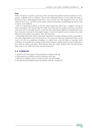 CHAPTER 2 WHY TREAT CHILDREN DIFFERENTLY? 13
Fear
Many emergency situations, and many other situations that adults would not classify as emer-
gencies, engender fear in children. This causes additional distress to the child and adds to
parental anxiety. Physiological parameters, such as pulse rate and respiratory rate, are often
raised because of it, and this in turn makes clinical assessment of pathological processes such
as shock, more difﬁcult.
Fear is a particular problem in the pre-school child who often has a ‘magical’ concept of
illness and injury. This means that the child may think that the problem has been caused by
some bad wish or thought that he or she has had. School-age children and adolescents may
have fearsome concepts of what might happen to them in hospital because of ideas they have
picked up from adult conversation, ﬁlms and television.
Knowledge allays fear and it is therefore important to explain things as clearly as possible to
the child. Explanations must be phrased in a way that the child can understand. Play can be
used to do this (e.g. applying a bandage to a teddy ﬁrst), and also helps to maintain some
semblance of normality in a strange and stressful situation. Finally, parents must be allowed to
stay with the child at all times; their absence from the child’s bedside will only add further
fears, both to the child and to the parents themselves.
2.6 SUMMARY
• Absolute size and relative body proportions change with age.
• Observations on children must be related to their age.
• Therapy in children must be related to their age and weight.
• The special psychological needs of children must be considered.
 