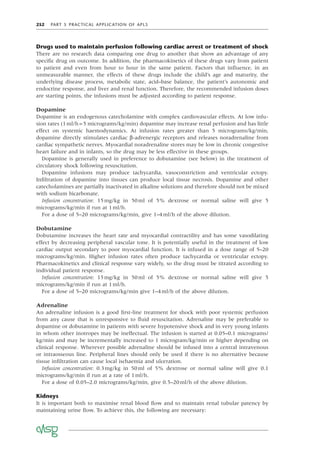 252 PART 5 PRACTICAL APPLICATION OF APLS
Drugs used to maintain perfusion following cardiac arrest or treatment of shock
There are no research data comparing one drug to another that show an advantage of any
speciﬁc drug on outcome. In addition, the pharmacokinetics of these drugs vary from patient
to patient and even from hour to hour in the same patient. Factors that inﬂuence, in an
unmeasurable manner, the effects of these drugs include the child’s age and maturity, the
underlying disease process, metabolic state, acid–base balance, the patient’s autonomic and
endocrine response, and liver and renal function. Therefore, the recommended infusion doses
are starting points, the infusions must be adjusted according to patient response.
Dopamine
Dopamine is an endogenous catecholamine with complex cardiovascular effects. At low infu-
sion rates (1ml/h=5 micrograms/kg/min) dopamine may increase renal perfusion and has little
effect on systemic haemodynamics. At infusion rates greater than 5 micrograms/kg/min,
dopamine directly stimulates cardiac β-adrenergic receptors and releases noradrenaline from
cardiac sympathetic nerves. Myocardial noradrenaline stores may be low in chronic congestive
heart failure and in infants, so the drug may be less effective in these groups.
Dopamine is generally used in preference to dobutamine (see below) in the treatment of
circulatory shock following resuscitation.
Dopamine infusions may produce tachycardia, vasoconstriction and ventricular ectopy.
Inﬁltration of dopamine into tissues can produce local tissue necrosis. Dopamine and other
catecholamines are partially inactivated in alkaline solutions and therefore should not be mixed
with sodium bicarbonate.
Infusion concentration: 15mg/kg in 50ml of 5% dextrose or normal saline will give 5
micrograms/kg/min if run at 1ml/h.
For a dose of 5–20 micrograms/kg/min, give 1–4ml/h of the above dilution.
Dobutamine
Dobutamine increases the heart rate and myocardial contractility and has some vasodilating
effect by decreasing peripheral vascular tone. It is potentially useful in the treatment of low
cardiac output secondary to poor myocardial function. It is infused in a dose range of 5–20
micrograms/kg/min. Higher infusion rates often produce tachycardia or ventricular ectopy.
Pharmacokinetics and clinical response vary widely, so the drug must be titrated according to
individual patient response.
Infusion concentration: 15mg/kg in 50ml of 5% dextrose or normal saline will give 5
micrograms/kg/min if run at 1ml/h.
For a dose of 5–20 micrograms/kg/min give 1–4ml/h of the above dilution.
Adrenaline
An adrenaline infusion is a good ﬁrst-line treatment for shock with poor systemic perfusion
from any cause that is unresponsive to ﬂuid resuscitation. Adrenaline may be preferable to
dopamine or dobutamine in patients with severe hypotensive shock and in very young infants
in whom other inotropes may be ineffectual. The infusion is started at 0.05–0.1 micrograms/
kg/min and may be incrementally increased to 1 microgram/kg/min or higher depending on
clinical response. Wherever possible adrenaline should be infused into a central intravenous
or intraosseous line. Peripheral lines should only be used if there is no alternative because
tissue inﬁltration can cause local ischaemia and ulceration.
Infusion concentration: 0.3mg/kg in 50ml of 5% dextrose or normal saline will give 0.1
micrograms/kg/min if run at a rate of 1ml/h.
For a dose of 0.05–2.0 micrograms/kg/min, give 0.5–20ml/h of the above dilution.
Kidneys
It is important both to maximise renal blood ﬂow and to maintain renal tubular patency by
maintaining urine ﬂow. To achieve this, the following are necessary:
 