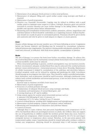 CHAPTER 24 STRUCTURED APPROACH TO STABILISATION AND TRANSFER 253
• Maintenance of an adequate blood pressure to drive renal perfusion.
• Maintenance of adequate ﬁlling and a good cardiac output using inotropes and ﬂuids as
required.
• Maintenance of good oxygenation.
• Diuretics (e.g. frusemide (furosemide) 1mg/kg) may be utilised in children with a good
cardiac output to maintain urine output at or above 1ml/kg/h. However, great care must be
exercised as excessive diuretics can cause further damage to the failing kidney. Wherever
possible seek specialist advice before administration.
• Monitoring and normalisation of electrolytes (sodium, potassium, calcium, magnesium) and
acid–base balance in blood should be undertaken as a supporting measure. Sodium bicarbo-
nate should not usually be given to unintubated patients. Potassium should be given slowly
and cautiously and only be given in small aliquots in oliguric or anuric patients.
Liver
Hepatic cellular damage can become manifest up to 24 hours following an arrest. Coagulation
factors can become depleted, and bleeding may be worsened by concomitant, ischaemia-
induced intravascular coagulopathy. The patient’s clotting proﬁle and platelets should be moni-
tored and corrected, as indicated, with fresh frozen plasma, cryoprecipitate or platelets.
Brain
The aim of therapy is to protect the brain from further (secondary) damage. To achieve this,
the cerebral blood ﬂow must be maintained, normal cellular homeostasis must be achieved and
cerebral metabolic needs must be reduced.
When intracranial pathology is present, cerebral autoregulation may not function correctly.
In these circumstances adequate cerebral blood ﬂow may be achieved if the cerebral perfusion
pressure (mean arterial pressure – intracranial pressure) is kept above 50mmHg. Maintenance
of cellular homeostasis is helped by normalisation of the acid–base and electrolyte balances.
Cerebral metabolic needs can be reduced by sedating and paralysing the child. Convulsions
should prompt an investigation into their cause. They should be swiftly controlled and prophy-
lactic medication, such as phenytoin, should be used if recurrent. Although a barbiturate coma
reduces both cerebral metabolism and intracranial pressure, it has not been shown to improve
neurological outcome.
Practical steps to minimise secondary brain injury are:
• Maintenance of good oxygenation.
• Protection of cerebral perfusion through:
• maintenance of adequate blood pressure using inotropes and ﬂuids,
• intubation and maintenance of normal blood gases, and
• nursing head-up at 20° and in midline.
• Using osmotic agents for acutely raised intracranial pressure such as:
• mannitol 250–500mg/kg IV over 15 minutes, or
• hypertonic (2.7) 3% saline 3ml/kg IV over 15 minutes.
• Control of blood glucose avoiding both hypoglycaemia and hyperglycaemia.
• Maintenance of good analgesia, sedation and paralysis (where indicated).
• Monitoring and normalisation of electrolytes and acid–base balance.
• Control of seizures.
Although there is some evidence that post-arrest hypothermia (core temperatures of 32–
34°C) has beneﬁcial effects on neurological recovery in adults, the evidence does not support
the use of hypothermia in children outside the newborn period. Harm may occur, however,
with raised core temperature, which increases metabolic demand by 10–13% for each degree
centigrade increase in temperature above normal. Therefore, in the post-arrest patient with
compromised cardiac output, hyperthermia should be treated with active cooling to achieve a
normal core temperature. Shivering should be prevented since it will increase metabolic
 