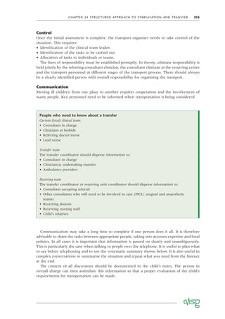 CHAPTER 24 STRUCTURED APPROACH TO STABILISATION AND TRANSFER 255
Control
Once the initial assessment is complete, the transport organiser needs to take control of the
situation. This requires:
• Identiﬁcation of the clinical team leader.
• Identiﬁcation of the tasks to be carried out.
• Allocation of tasks to individuals or teams.
The lines of responsibility must be established promptly. In theory, ultimate responsibility is
held jointly by the referring consultant clinician, the consultant clinician at the receiving centre
and the transport personnel at different stages of the transport process. There should always
be a clearly identiﬁed person with overall responsibility for organising the transport.
Communication
Moving ill children from one place to another requires cooperation and the involvement of
many people. Key personnel need to be informed when transportation is being considered.
People who need to know about a transfer
Current (local) clinical team:
• Consultant in charge
• Clinicians at bedside
• Referring doctor/nurse
• Lead nurse
Transfer team
The transfer coordinator should disperse information to:
• Consultant in charge
• Clinician(s) undertaking transfer
• Ambulance providers
Receiving team
The transfer coordinator or receiving unit coordinator should disperse information to:
• Consultant accepting referral
• Other consultants who will need to be involved in care (PICU, surgical and anaesthetic
teams)
• Receiving doctors
• Receiving nursing staff
• Child’s relatives
Communication may take a long time to complete if one person does it all. It is therefore
advisable to share the tasks between appropriate people, taking into account expertise and local
policies. In all cases it is important that information is passed on clearly and unambiguously.
This is particularly the case when talking to people over the telephone. It is useful to plan what
to say before telephoning and to use the systematic summary shown below. It is also useful in
complex conversations to summarise the situation and repeat what you need from the listener
at the end.
The content of all discussions should be documented in the child’s notes. The person in
overall charge can then assimilate this information so that a proper evaluation of the child’s
requirements for transportation can be made.
 
