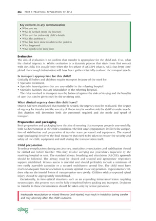 256 PART 5 PRACTICAL APPLICATION OF APLS
Evaluation
The aim of evaluation is to conﬁrm that transfer is appropriate for the child and, if so, what
the clinical urgency is. Whilst evaluation is a dynamic process that starts from ﬁrst contact
with the child, it is usually only when the ﬁrst phase of ACCEPT (that is, ACC) has been com-
pleted that enough information will have been gathered to fully evaluate the transport needs.
Is transport appropriate for this child?
Critically ill babies and children require transport because of the need for:
• Specialist treatment.
• Specialist investigations that are unavailable in the referring hospital.
• Specialist facilities that are unavailable in the referring hospital.
The risks involved in transport must be balanced against the risks of staying and the beneﬁts
of care that can be given only by the receiving unit.
What clinical urgency does this child have?
Once it has been established that transfer is needed, the urgency must be evaluated. The degree
of urgency for transfer and the severity of illness may be used to rank the child’s transfer needs.
This decision will determine both the personnel required and the mode and speed of
transport.
Preparation and packaging
Both preparation and packaging have the aim of ensuring that transport proceeds uneventfully,
with no deterioration in the child’s condition. The ﬁrst stage (preparation) involves the comple-
tion of stabilisation and preparation of transfer team personnel and equipment. The second
stage (packaging) involves the ﬁnal measures that need to be taken to ensure the security and
safety of the child, equipment and staff during the transportation itself.
Child preparation
To reduce complications during any journey, meticulous resuscitation and stabilisation should
be carried out before transfer. This may involve carrying out procedures requested by the
receiving hospital or unit. The standard airway, breathing and circulation (ABCDE) approach
should be followed. The airway must be cleared and secured and appropriate respiratory
support established. Venous access is essential and should preferably include a minimum of
two easily accessible cannulae or a sutured multilumen central line. The child must have
received adequate ﬂuid resuscitation to ensure optimal tissue oxygenation. Hypovolaemic chil-
dren tolerate the inertial forces of transportation very poorly. Children with a suspected spinal
injury should be appropriately immobilised.
Occasionally, in time-critical situations such as an expanding intracranial lesion requiring
neurosurgery, this process may not be fully completed before packing and transport. Decisions
to transfer in these circumstances should be taken only by senior personnel.
Inadequate resuscitation or missed illnesses (and injuries) may result in instability during transfer
and may adversely affect the child’s outcome.
Key elements in any communication
• Who you are
• What is needed (from the listener)
• What are the (relevant) child’s details
• What the problem is
• What has been done to address the problem
• What happened
• What needs to be done next
 