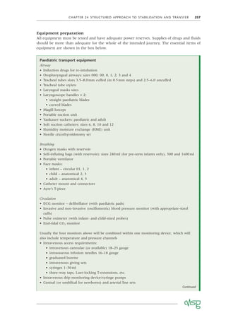 CHAPTER 24 STRUCTURED APPROACH TO STABILISATION AND TRANSFER 257
Equipment preparation
All equipment must be tested and have adequate power reserves. Supplies of drugs and ﬂuids
should be more than adequate for the whole of the intended journey. The essential items of
equipment are shown in the box below.
Paediatric transport equipment
Airway
• Induction drugs for re-intubation
• Oropharyngeal airways: sizes 000, 00, 0, 1, 2, 3 and 4
• Tracheal tubes sizes 3.5–8.0mm cuffed (in 0.5mm steps) and 2.5–6.0 uncuffed
• Tracheal tube stylets
• Laryngeal masks sizes
• Laryngoscope handles × 2:
• straight paediatric blades
• curved blades
• Magill forceps
• Portable suction unit
• Yankauer suckers: paediatric and adult
• Soft suction catheters: sizes 6, 8, 10 and 12
• Humidity moisture exchange (HME) unit
• Needle cricothyroidotomy set
Breathing
• Oxygen masks with reservoir
• Self-inﬂating bags (with reservoir): sizes 240ml (for pre-term infants only), 500 and 1600ml
• Portable ventilator
• Face masks:
• infant – circular 01, 1, 2
• child – anatomical 2, 3
• adult – anatomical 4, 5
• Catheter mount and connectors
• Ayre’s T-piece
Circulation
• ECG monitor – deﬁbrillator (with paediatric pads)
• Invasive and non-invasive (oscillometric) blood pressure monitor (with appropriate-sized
cuffs)
• Pulse oximeter (with infant- and child-sized probes)
• End-tidal CO2 monitor
Usually the four monitors above will be combined within one monitoring device, which will
also include temperature and pressure channels
• Intravenous access requirements:
• intravenous cannulae (as available) 18–25 gauge
• intraosseous infusion needles 16–18 gauge
• graduated burette
• intravenous giving sets
• syringes 1–50ml
• three-way taps, Luer-locking T-extensions, etc.
• Intravenous drip monitoring device/syringe pumps
• Central (or umbilical for newborns) and arterial line sets
Continued
 