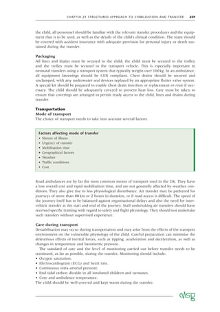 CHAPTER 24 STRUCTURED APPROACH TO STABILISATION AND TRANSFER 259
the child, all personnel should be familiar with the relevant transfer procedures and the equip-
ment that is to be used, as well as the details of the child’s clinical condition. The team should
be covered with accident insurance with adequate provision for personal injury or death sus-
tained during the transfer.
Packaging
All lines and drains must be secured to the child, the child must be secured to the trolley
and the trolley must be secured to the transport vehicle. This is especially important in
neonatal transfers using a transport system that typically weighs over 100kg. In an ambulance,
all equipment fastenings should be CEN compliant. Chest drains should be secured and
unclamped, with any underwater seal devices replaced by an appropriate ﬂutter valve system.
A special kit should be prepared to enable chest drain insertion or replacement en route if nec-
essary. The child should be adequately covered to prevent heat loss. Care must be taken to
ensure that coverings are arranged to permit ready access to the child, lines and drains during
transfer.
Transportation
Mode of transport
The choice of transport needs to take into account several factors.
Factors affecting mode of transfer
• Nature of illness
• Urgency of transfer
• Mobilisation time
• Geographical factors
• Weather
• Trafﬁc conditions
• Cost
Road ambulances are by far the most common means of transport used in the UK. They have
a low overall cost and rapid mobilisation time, and are not generally affected by weather con-
ditions. They also give rise to less physiological disturbance. Air transfer may be preferred for
journeys of more than 80km or 2 hours in duration, or if road access is difﬁcult. The speed of
the journey itself has to be balanced against organisational delays and also the need for inter-
vehicle transfer at the start and end of the journey. Staff undertaking air transfers should have
received speciﬁc training with regard to safety and ﬂight physiology. They should not undertake
such transfers without supervised experience.
Care during transport
Destabilisation may occur during transportation and may arise from the effects of the transport
environment on the vulnerable physiology of the child. Careful preparation can minimise the
deleterious effects of inertial forces, such as tipping, acceleration and deceleration, as well as
changes in temperature and barometric pressure.
The standard of care and the level of monitoring carried out before transfer needs to be
continued, as far as possible, during the transfer. Monitoring should include:
• Oxygen saturation.
• Electrocardiogram (ECG) and heart rate.
• Continuous intra-arterial pressure.
• End-tidal carbon dioxide in all intubated children and neonates.
• Core and ambulance temperature.
The child should be well covered and kept warm during the transfer.
 