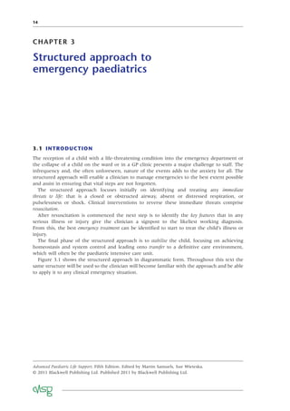 14
CHAPTER 3
Structured approach to
emergency paediatrics
3.1 INTRODUCTION
The reception of a child with a life-threatening condition into the emergency department or
the collapse of a child on the ward or in a GP clinic presents a major challenge to staff. The
infrequency and, the often unforeseen, nature of the events adds to the anxiety for all. The
structured approach will enable a clinician to manage emergencies to the best extent possible
and assist in ensuring that vital steps are not forgotten.
The structured approach focuses initially on identifying and treating any immediate
threats to life: that is a closed or obstructed airway, absent or distressed respiration, or
pulselessness or shock. Clinical interventions to reverse these immediate threats comprise
resuscitation.
After resuscitation is commenced the next step is to identify the key features that in any
serious illness or injury give the clinician a signpost to the likeliest working diagnosis.
From this, the best emergency treatment can be identiﬁed to start to treat the child’s illness or
injury.
The ﬁnal phase of the structured approach is to stabilise the child, focusing on achieving
homeostasis and system control and leading onto transfer to a deﬁnitive care environment,
which will often be the paediatric intensive care unit.
Figure 3.1 shows the structured approach in diagrammatic form. Throughout this text the
same structure will be used so the clinician will become familiar with the approach and be able
to apply it to any clinical emergency situation.
Advanced Paediatric Life Support, Fifth Edition. Edited by Martin Samuels, Sue Wieteska.
© 2011 Blackwell Publishing Ltd. Published 2011 by Blackwell Publishing Ltd.
 