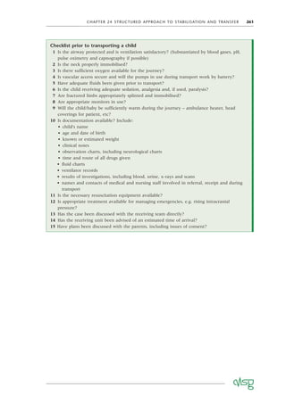 CHAPTER 24 STRUCTURED APPROACH TO STABILISATION AND TRANSFER 261
Checklist prior to transporting a child
1 Is the airway protected and is ventilation satisfactory? (Substantiated by blood gases, pH,
pulse oximetry and capnography if possible)
2 Is the neck properly immobilised?
3 Is there sufﬁcient oxygen available for the journey?
4 Is vascular access secure and will the pumps in use during transport work by battery?
5 Have adequate ﬂuids been given prior to transport?
6 Is the child receiving adequate sedation, analgesia and, if used, paralysis?
7 Are fractured limbs appropriately splinted and immobilised?
8 Are appropriate monitors in use?
9 Will the child/baby be sufﬁciently warm during the journey – ambulance heater, head
coverings for patient, etc?
10 Is documentation available? Include:
• child’s name
• age and date of birth
• known or estimated weight
• clinical notes
• observation charts, including neurological charts
• time and route of all drugs given
• ﬂuid charts
• ventilator records
• results of investigations, including blood, urine, x-rays and scans
• names and contacts of medical and nursing staff involved in referral, receipt and during
transport
11 Is the necessary resuscitation equipment available?
12 Is appropriate treatment available for managing emergencies, e.g. rising intracranial
pressure?
13 Has the case been discussed with the receiving team directly?
14 Has the receiving unit been advised of an estimated time of arrival?
15 Have plans been discussed with the parents, including issues of consent?
 