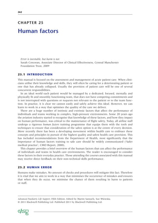 262
CHAPTER 25
Human factors
Error is inevitable, but harm is not
Sarah Corcoran, Associate Director of Clinical Effectiveness, Central Manchester
Foundation Trust, 2009
25.1 INTRODUCTION
This manual is focused on the assessment and management of acute patient care. When clini-
cians utilise their knowledge and skills, they will often be caring for a deteriorating patient or
one that has already collapsed. Usually the provision of patient care will be one of several
concurrent responsibilities.
In an ideal world each patient would be managed by a dedicated, focused, mentally and
physically ﬁt and smoothly functioning team, that does not have competing commitments and
is not interrupted with questions or requests not relevant to the patient or to the team func-
tion. In practice, it is clear we cannot easily and safely achieve this ideal. However, we can
learn to work in a way that optimises the quality of the care we deliver.
There are a huge number of intrinsic and extrinsic factors that affect the performance of
individuals and teams working in complex, high-pressure environments. Some 20 years ago
the aviation industry started to recognise that knowledge of these factors, and how they impact
on human performance, was critical to the maintenance of ﬂight safety. Today, all airline staff
undergo a rigorous human factors training programme that equips them with the tools and
techniques to ensure that consideration of the safest option is at the centre of every decision.
More recently there has been a developing movement within health care to embrace these
concepts and principles in pursuit of the highest quality and safest health care provision. This
has included recommendations from the Department of Health, most signiﬁcantly that the
importance of human factors training to safe care should be widely communicated (‘Safer
medical practice’, CMO Report, 2000).
This chapter provides a brief overview of the human factors that can affect the performance
of individuals and teams in health care environments. The reader is encouraged to consider
these factors in their everyday practice. Those attending the courses associated with this manual
may receive direct feedback on their non-technical skills performance.
25.2 HUMAN ERROR
Humans make mistakes. No amount of checks and procedures will mitigate this fact. Therefore
it is vital that we aim to work in a way that minimises the occurrence of mistakes and ensures
that when they do occur, we minimise the chance of them resulting in harm to patients
or staff.
Advanced Paediatric Life Support, Fifth Edition. Edited by Martin Samuels, Sue Wieteska.
© 2011 Blackwell Publishing Ltd. Published 2011 by Blackwell Publishing Ltd.
 