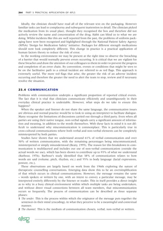 264 PART 5 PRACTICAL APPLICATION OF APLS
Ideally, the clinician should have read all of the relevant text on the packaging. However
familiar tasks can lead to complaceny and subsequent inattention to detail. The clinician picked
the medication from its usual place, thought they recognised the box and therefore did not
actively review the name and concentration of the drug. Habit can blind us to what we are
doing. Whilst incidents like this are well reported from the past, the problems of uniform pack-
aging have now been recognised and highlighted through the National Patient Safety Agency
(NPSA) ‘Design for Medication Safety’ initiative. Packages for different strength medications
should now look completely different. This change in practice is a practical application of
human factors theory to reduce the risk of error.
In the working environment we may be present at the right time to observe the breaching
of a barrier that would normally prevent errors occurring. It is critical that we are vigilant for
these breaches and draw the attention of our colleagues to them in order to prevent the progress
and completion of an error chain. By convention, events or conditions that might be seen to
be on the facilitative path to a critical incident are referred to as red ﬂags. This approach is
extremely useful. The more red ﬂags that arise, the greater the risk of an adverse incident
occurring and therefore the greater the need to alert the team to stop, review and if necessary
resolve the situation.
25.4 COMMUNICATION
Problems with communication underpin a signiﬁcant proportion of reported critical events.
The fact that it is vital that clinicians communicate efﬁciently and unambiguously in their
everyday clinical practice is undeniable. However, what steps do we take to ensure this
happens?
When the speaker and listener do not share the same language, the communication issues
are obvious and normal practice would be to look to using an interpreter to facilitate dialogue.
Many recognise the limitations of discussions carried out through a third party. Even when all
parties are using their native tongue, non-verbal signals carry a signiﬁcant amount of informa-
tion and meaning, in addition to the words themselves. With these facts in mind it is not dif-
ﬁcult to understand why miscommunication is commonplace. This is particularly true in
cross-cultural communications where both verbal and non-verbal elements can be completely
misinterpreted by both parties.
Studies have shown that we understand around 61% of verbal communication and over
50% of written communication, with the remaining percentages being miscommunicated,
misinterpreted or simply misunderstood (Beaty, 1995). The reason for this breakdown in com-
munication is multifaceted and includes our use of non-verbal communication (outside the
actual words we use), which has been shown to contribute up to 93% of what we understand
(Barbour, 1976). Barbour’s study identiﬁed that 38% of communication relates to how
words are said (volume, pitch, rhythm, etc.) and 55% to body language (facial expressions,
posture, etc.).
These observations are largely based on work from the 1960s exploring the nature of
therapeutic counselling conversations. Emerging data show this to be an oversimpliﬁcation
of that which occurs in clinical communications. However, the message remains the same
– words spoken or written by one, with an intent to convey a particular message, may be
interpreted entirely differently by the listener or reader. This in itself provides a direct insight
as to why in a busy clinical environment within which multiple tasks are being undertaken,
and without direct visual connections between all team members, that miscommunication
occurs so frequently. The process of communication can be described as three separate
phases:
1 The sender. This is the process within which the originator of the message puts together the
sentences in their mind (encoding), in what they perceive to be a meaningful and contextual
manner.
2 The channel. This is the medium of communication chosen, verbal, non-verbal or written.
 