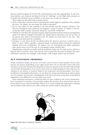 266 PART 5 PRACTICAL APPLICATION OF APLS
listener should recognise the level of the communication and react appropriately. In the avia-
tion industry, any situation reaching the level of ‘challenge’ on the ﬂight deck prompts an
in-depth post-incidence review whether or not there was an adverse outcome.
These stages are described with examples below:
• Probe is used when a person notices something they think might be a problem. They verbalise
the issue: ‘Dr Adams, are you aware this child is cyanosed?’
• Alert is used when no one responds to the ﬁrst prompt and the situation continues. The
observer strengthens their statement and suggests a course of action: ‘Dr Adams, I am con-
cerned the child is deeply cyanosed; should we start BVM ventilation?’
• Challenge is used when the situation requires urgent attention and one of the key protagonists
needs to be directly engaged. If possible, the speaker places themselves into the eye line of
the person they wish to communicate with: ‘Dr Adams you must listen to me now – this
patient needs help with his ventilation’.
• Emergency is used when all else has failed and/or the observer perceives a critical event is
about to occur. Where possible a physical signal or physical barrier should be employed
together with clear verbalisation: ‘Dr Adams, you are overlooking this child’s respiratory
state, please move out of the way as I am going to mask ventilate him’.
Organisations using this or similar systems sometimes make use of a code word or phrase to
ﬂag the level of concern. These may then be used to gain both the team’s attention and a key
individual’s attention; for example ‘Code Orange, Code Orange, please stop and listen’.
25.5 SITUATIONAL AWARENESS
People working in health care do not (or rarely) come to work to harm patients. Errors occur
because the person undertaking a key trigger action does not see that their action will cause
the patient to become harmed. We all operate in what we perceive to be the real world through
our personal interpretation of its current status and our understanding of what will occur in
response to our actions, or inaction, based on our experience and that perception. If we have
insufﬁcient or incomplete information, we can draw the wrong conclusions about what is going
on. For example, we can make a misdiagnosis. If we then intervene on the basis of that ﬂawed
diagnosis it is not difﬁcult to see that harm may ensue.
Good situational awareness is achieved when we have sufﬁcient and correct information,
have interpreted it correctly, and accurately project the outcome of an intervention into the
future based on our current knowledge (Figure 25.3). It also includes the importance of sharing
this perception with others in the team so that the mental model is shared by all.
Figure 25.3 Illustration of situational awareness
 