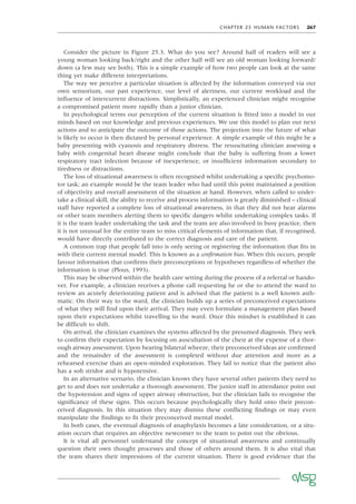 CHAPTER 25 HUMAN FACTORS 267
Consider the picture in Figure 25.3. What do you see? Around half of readers will see a
young woman looking back/right and the other half will see an old woman looking forward/
down (a few may see both). This is a simple example of how two people can look at the same
thing yet make different interpretations.
The way we perceive a particular situation is affected by the information conveyed via our
own sensorium, our past experience, our level of alertness, our current workload and the
inﬂuence of intercurrent distractions. Simplistically, an experienced clinician might recognise
a compromised patient more rapidly than a junior clinician.
In psychological terms our perception of the current situation is ﬁtted into a model in our
minds based on our knowledge and previous experiences. We use this model to plan our next
actions and to anticipate the outcome of those actions. The projection into the future of what
is likely to occur is then dictated by personal experience. A simple example of this might be a
baby presenting with cyanosis and respiratory distress. The resuscitating clinician assessing a
baby with congenital heart disease might conclude that the baby is suffering from a lower
respiratory tract infection because of inexperience, or insufﬁcient information secondary to
tiredness or distractions.
The loss of situational awareness is often recognised whilst undertaking a speciﬁc psychomo-
tor task; an example would be the team leader who had until this point maintained a position
of objectivity and overall assessment of the situation at hand. However, when called to under-
take a clinical skill, the ability to receive and process information is greatly diminished – clinical
staff have reported a complete loss of situational awareness, in that they did not hear alarms
or other team members alerting them to speciﬁc dangers whilst undertaking complex tasks. If
it is the team leader undertaking the task and the team are also involved in busy practice, then
it is not unusual for the entire team to miss critical elements of information that, if recognised,
would have directly contributed to the correct diagnosis and care of the patient.
A common trap that people fall into is only seeing or registering the information that ﬁts in
with their current mental model. This is known as a conﬁrmation bias. When this occurs, people
favour information that conﬁrms their preconceptions or hypotheses regardless of whether the
information is true (Plous, 1993).
This may be observed within the health care setting during the process of a referral or hando-
ver. For example, a clinician receives a phone call requesting he or she to attend the ward to
review an acutely deteriorating patient and is advised that the patient is a well known asth-
matic. On their way to the ward, the clinician builds up a series of preconceived expectations
of what they will ﬁnd upon their arrival. They may even formulate a management plan based
upon their expectations whilst travelling to the ward. Once this mindset is established it can
be difﬁcult to shift.
On arrival, the clinician examines the systems affected by the presumed diagnosis. They seek
to conﬁrm their expectation by focusing on auscultation of the chest at the expense of a thor-
ough airway assessment. Upon hearing bilateral wheeze, their preconceived ideas are conﬁrmed
and the remainder of the assessment is completed without due attention and more as a
rehearsed exercise than an open-minded exploration. They fail to notice that the patient also
has a soft stridor and is hypotensive.
In an alternative scenario, the clinician knows they have several other patients they need to
get to and does not undertake a thorough assessment. The junior staff in attendance point out
the hypotension and signs of upper airway obstruction, but the clinician fails to recognise the
signiﬁcance of these signs. This occurs because psychologically they hold onto their precon-
ceived diagnosis. In this situation they may dismiss these conﬂicting ﬁndings or may even
manipulate the ﬁndings to ﬁt their preconceived mental model.
In both cases, the eventual diagnosis of anaphylaxis becomes a late consideration, or a situ-
ation occurs that requires an objective newcomer to the team to point out the obvious.
It is vital all personnel understand the concept of situational awareness and continually
question their own thought processes and those of others around them. It is also vital that
the team shares their impressions of the current situation. There is good evidence that the
 