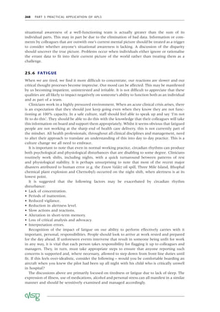 268 PART 5 PRACTICAL APPLICATION OF APLS
situational awareness of a well-functioning team is actually greater than the sum of its
individual parts. This may in part be due to the elimination of bad data. Information or com-
ments by colleagues that are outwith one’s current mental picture should be treated as a trigger
to consider whether anyone’s situational awareness is lacking. A discussion of the disparity
should uncover the true picture. Problems occur when individuals either ignore or rationalise
the errant data to ﬁt into their current picture of the world rather than treating them as a
challenge.
25.6 FATIGUE
When we are tired, we ﬁnd it more difﬁcult to concentrate, our reactions are slower and our
critical thought processes become imprecise. Our mood can be affected. This may be manifested
by us becoming impatient, uninterested and irritable. It is not difﬁcult to appreciate that these
qualities are all likely to impact negatively on someone’s ability to function both as an individual
and as part of a team.
Clinicians work in a highly pressured environment. When an acute clinical crisis arises, there
is an expectation that they should just keep going even when they know they are not func-
tioning at 100% capacity. In a safe culture, staff should feel able to speak up and say ‘I’m not
ﬁt to do this’. They should be able to do this with the knowledge that their colleagues will take
this information on board and support them appropriately. Whilst it seems obvious that fatigued
people are not working at the sharp end of health care delivery, this is not currently part of
the mindset. All health professionals, throughout all clinical disciplines and management, need
to alter their approach to translate an understanding of this into day to day practice. This is a
culture change we all need to embrace.
It is important to note that even in normal working practice, circadian rhythms can produce
both psychological and physiological disturbances that are disabling to some degree. Clinicians
routinely work shifts, including nights, with a quick turnaround between patterns of rest
and physiological stability. It is perhaps unsurprising to note that most of the recent major
disasters attributed to human error (e.g. the Exxon Valdez oil spill, Three Mile Island, Bhophal
chemical plant explosion and Chernobyl) occurred on the night shift, when alertness is at its
lowest point.
It is suggested that the following factors may be exacerbated by circadian rhythm
disturbance:
• Lack of concentration.
• Periods of inattention.
• Reduced vigilance.
• Reduction in alertness level.
• Slow actions and reactions.
• Alteration in short-term memory.
• Loss of critical analysis and advocacy.
• Interpretation errors.
Recognition of the impact of fatigue on our ability to perform effectively carries with it
important, personal, responsibilities. People should look to arrive at work rested and prepared
for the day ahead. If unforeseen events intervene that result in someone being unﬁt for work
in any way, it is vital that each person takes responsibility for ﬂagging it up to colleagues and
managers. They, in turn, must take appropriate steps to ensure that anyone reporting such
concerns is supported and, where necessary, allowed to step down from front line duties until
ﬁt. If this feels over-idealistic, consider the following – would you be comfortable boarding an
aircraft when you knew the pilot had been up all night with his child who is critically unwell
in hospital?
The discussions above are primarily focused on tiredness or fatigue due to lack of sleep. The
expression of illness, use of medications, alcohol and personal stress can all manifest in a similar
manner and should be sensitively examined and managed accordingly.
 