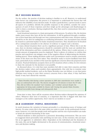 CHAPTER 25 HUMAN FACTORS 269
25.7 DECISION MAKING
On the surface, the practise of decision making is familiar to us all. However, to understand
what factors can compromise this process it is important to understand the factors that will
inﬂuence the reliability of any decision made. To make a good decision, a person needs to assess
all aspects of a problem, identify the possible responses to the problem, consider the conse-
quences of each of those responses and then weigh up the advantages and disadvantages in
order to draw a conclusion. Having completed this, they then need to communicate their deci-
sion to their team.
Good situational awareness is a basic prerequisite of this process. To achieve this, the decision
maker must ensure they have all the key information. It will be gathered through a combina-
tion of ﬁrst-hand data and through two-way communication with their team. Decision makers
should be on the alert for ambiguities or conﬂicting information. Any inconsistent facts should
be treated as a potential marker for faulty situational awareness. They should never be brushed
off as unimportant anomalies in the absence of evidence to support such a decision.
In many clinical situations there can be a signiﬁcant pressure of time. Where this is not the
case, then no decision-making process should be concluded until the team are satisﬁed they
have all the information and have considered all the options. Where time is under pressure, a
certain amount of pragmatism must be employed. There is plenty of evidence to conﬁrm that
practise and experience can mitigate some of the negative effects of abbreviating the decision-
making process. Those making decisions under such circumstances need to remain consciously
aware of the short-cuts they have taken. They should be ready to receive feedback from their
team, particularly if any member of the team has signiﬁcant concerns about the proposed course
of action. Practical limitations accepted, there are few situations where a delay of a few minutes
to share the rationale for the decision is not possible.
As discussed above, it is vital that team members feel able to raise their concerns and that
the decision maker values and considers them appropriately. One only has to examine some
high proﬁle medical incidents, such as the Elaine Bromiley case (see below), to see that junior
clinicians were trying to voice their (correct) concerns from a time when, if they had been
heard, it may have altered the outcome.
Elaine Bromiley died during a minor operation in 2005 after anaesthetists were unable to
place an endotracheal (ET) tube. The doctors struggled for 20 minutes to insert the ET tube.
They did not follow the standard ‘Can’t intubate, can’t ventilate’ protocol despite the
appropriate kit being made available by theatre staff. During this episode Elaine Bromley
suffered irreversible brain damage and subsequently died.
From time to time, there will be occasions where decision-makers disregard the opinions of
others. Whatever their level of seniority, it is important that this is ﬂagged with their line
managers at the earliest opportunity. Don’t wait for an incident to occur!
25.8 LEADERSHIP: PEOPLE, BEHAVIOURS
In social situations the variation in human personality is a stimulating source of intrigue and
interest. To some extent this is the same when we come to work. In the professional environ-
ment, however, it is vital that people work well together and the mix of personalities can make
or break the smooth functioning of the team.
Clinical medicine is often practised in a pressured, demanding environment. This can serve
to exaggerate latent personality traits and bring out new ones. At the extremes, this can mani-
fest as an aggressive or submissive affect. Dependant on the individual and the dynamics of
the team, this can be highly detrimental to the process of communication, situational aware-
ness and decision making.
 