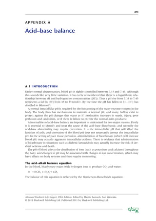 273
APPENDIX A
Acid–base balance
A.1 INTRODUCTION
Under normal circumstances, blood pH is tightly controlled between 7.35 and 7.45. Although
this sounds like very little variation, it has to be remembered that there is a logarithmic rela-
tionship between pH and hydrogen ion concentration ([H+
]). Thus a pH rise from 7.35 to 7.45
represents a fall in [H+
] from 45 to 35nmol/1. By the time the pH has fallen to 7.1, [H+
] has
doubled to 80nmol/l.
A normal intracellular pH is required for the functioning of the many enzyme systems in the
body. The body thus has mechanisms to maintain a normal pH, and many buffers exist to
protect against the pH changes that occur as H+
production increases in sepsis, injury, poor
perfusion and catabolism, or if there is failure to excrete the normal acids produced.
Abnormalities of acid–base balance are important to understand for two major reasons. Firstly
it is essential to identify and treat the cause of the acid–base disturbance, and secondly the
acid–base abnormality may require correction. It is the intracellular pH that will affect the
function of cells, and correction of the blood pH does not necessarily correct the intracellular
pH. In the setting of poor tissue perfusion, administration of bicarbonate (which will increase
blood pH) may actually aggravate intracellular acidosis. There is evidence that administration
of bicarbonate in situations such as diabetic ketoacidosis may actually increase the risk of cer-
ebral oedema and death.
The pH of blood affects the distribution of ions (such as potassium and calcium) throughout
the body, and changes in pH may be associated with changes in ion concentration, which may
have effects on body systems and thus require monitoring.
The acid–alkali balance equation
In the blood, bicarbonate reacts with hydrogen ions to produce CO2 and water:
H HCO H O CO
+
+ ↔ +
3 2 2
The balance of this equation is reﬂected by the Henderson–Hasselbalch equation:
Advanced Paediatric Life Support, Fifth Edition. Edited by Martin Samuels, Sue Wieteska.
© 2011 Blackwell Publishing Ltd. Published 2011 by Blackwell Publishing Ltd.
 