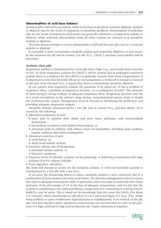 APPENDIX A ACID–BASE BALANCE 275
Abnormalities of acid–base balance
A drop in pH is referred to as acidosis, while an increase in pH above normal is alkalosis. Acidosis
or alkalosis may be the result of respiratory or metabolic problems. Abnormalities of acid–base
that are the result of respiratory dysfunction are generally referred to as respiratory acidosis or
alkalosis, while acid–base abnormalities from all other systems are referred to as metabolic
acidosis or alkalosis.
The body always attempts to correct abnormalities of pH and this may give rise to a ‘corrected
acidosis or alkalosis’.
It is possible to have concomitant metabolic acidosis and respiratory alkalosis (or vice versa).
In this situation the pH will be normal, but the PCO2, [ HCO3
−
] and base excess/deﬁcit will be
abnormal.
Acidosis (low pH)
Respiratory acidosis is characterised by a low pH with a high PCO2, and results from retention
of CO2. In acute respiratory acidosis the [ HCO3
−
] will be normal, but in prolonged respiratory
acidosis there is a tendency for the [ HCO3
−
] to gradually increase from renal compensation. It
is important to note that the body will never overcompensate, so if the pH is normal or elevated
in the face of an elevated PCO2, it means that there is concomitant metabolic alkalosis.
In any patient with respiratory acidosis the questions to be asked are ‘Is this a problem of
respiratory drive, a problem of respiratory function, or a combination of both?’ The presence
of nasal ﬂaring is strong evidence of adequate respiratory drive. Respiratory function may fail
as a result of problems in the airways, lung, thorax, musculoskeletal system, brain or ﬁnally
the neuromuscular system. Management must be directed at identifying the problem(s) and
providing adequate respiratory support.
Metabolic acidosis (characterised by a low pH, low or normal PCO2, and base deﬁcit >2) is
caused by the following:
• Abnormal production of acid:
• lactic acid in patients with shock and poor tissue perfusion, and mitochondrial
dysfunction,
• ketoacidosis in patients with diabetic ketoacidosis, or
• abnormal acids in children with inborn errors of metabolism, including lactic acidoses,
organic acidurias and amino-acidopathies.
• Abnormal excretion of acid:
• renal failure, or
• distal renal tubular acidosis.
• Excessive tubular loss of bicarbonate:
• proximal tubular acidosis, or
• Fanconi’s syndrome.
• Excessive levels of chloride: a feature of salt poisoning, or following resuscitation with large
volumes of 0.9% sodium chloride.
• Toxin ingestion: salicylates.
The body will attempt to correct for the metabolic acidosis. A ‘corrected metabolic acidosis’ is
characterised by a low pH with a low PCO2.
In an acute life-threatening illness or injury, metabolic acidosis is most commonly due to a
combination of lactic acidosis and acute renal failure. The primary management is thus to ensure
that there is adequate resuscitation (ABC in particular) with correction of renal and other tissue
perfusion. If the pH remains <7.15 in the face of adequate resuscitation, and it is felt that the
acidosis is contributing to the clinical problems, a single dose of 1–2mmol/kg (1–2ml/kg of 8.4%
NaHCO3) may be given. This is based on the knowledge that this raises the [ HCO3
−
] by about
1.5–3mmol/l, which should improve the pH by 0.1–0.2 units (see Figure A.1 on p. 274), whilst
being unlikely to cause troublesome hypocalcaemia or hypokalaemia. If on recheck of the pH,
after this dose has been given, signiﬁcant correction has not occurred then it is due to the pres-
ence of a high acid load or high acid production rate. Expert assistance is required.
 