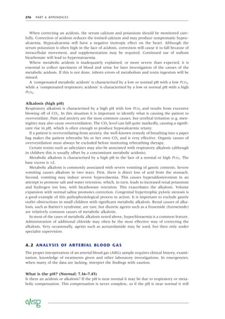 276 PART 6 APPENDICES
When correcting an acidosis, the serum calcium and potassium should be monitored care-
fully. Correction of acidosis reduces the ionised calcium and may produce symptomatic hypoc-
alcaemia. Hypocalcaemia will have a negative inotropic effect on the heart. Although the
serum potassium is often high in the face of acidosis, correction will cause it to fall because of
intracellular movement, and supplementation may be required. Continued use of sodium
bicarbonate will lead to hypernatraemia.
Where metabolic acidosis is inadequately explained, or more severe than expected, it is
essential to collect specimens of blood and urine for later investigation of the causes of the
metabolic acidosis. If this is not done, inborn errors of metabolism and toxin ingestion will be
missed.
A ‘compensated metabolic acidosis’ is characterised by a low or normal pH with a low PCO2,
while a ‘compensated respiratory acidosis’ is characterised by a low or normal pH with a high
PCO2.
Alkalosis (high pH)
Respiratory alkalosis is characterised by a high pH with low PCO2 and results from excessive
blowing off of CO2. In this situation it is important to identify what is causing the patient to
overventilate. Pain and anxiety are the most common causes, but cerebral irritation (e.g. men-
ingitis) may also cause overventilation. The CO2 level can fall quite markedly, causing a signiﬁ-
cant rise in pH, which is often enough to produce hypocalcaemic tetany.
If a patient is overventilating from anxiety, the well-known remedy of breathing into a paper
bag makes the patient rebreathe his or her own CO2 and is very effective. Organic causes of
overventilation must always be excluded before instituting rebreathing therapy.
Certain toxins such as salicylates may also be associated with respiratory alkalosis (although
in children this is usually offset by a concomitant metabolic acidosis).
Metabolic alkalosis is characterised by a high pH in the face of a normal or high PCO2. The
base excess is >2.
Metabolic alkalosis is commonly associated with severe vomiting of gastric contents. Severe
vomiting causes alkalosis in two ways. First, there is direct loss of acid from the stomach.
Second, vomiting may induce severe hypovolaemia. This causes hyperaldosteronism in an
attempt to promote salt and water retention, which, in turn, leads to increased renal potassium
and hydrogen ion loss, with bicarbonate retention. This exacerbates the alkalosis. Volume
expansion with normal saline promotes correction. Congenital hypertrophic pyloric stenosis is
a good example of this pathophysiological process in action. It is important to exclude gastric
outlet obstructions in small children with signiﬁcant metabolic alkalosis. Renal causes of alka-
losis, such as Bartter’s syndrome, are rare, but diuretic agents such as a frusemide (furosemide)
are relatively common causes of metabolic alkalosis.
In most of the cases of metabolic alkalosis noted above, hypochloraemia is a common feature.
Administration of additional chloride may often be the most effective way of correcting the
alkalosis. Very occasionally, agents such as acetazolamide may be used, but then only under
specialist supervision.
A.2 ANALYSIS OF ARTERIAL BLOOD GAS
The proper interpretation of an arterial blood gas (ABG) sample requires clinical history, exami-
nation, knowledge of treatments given and other laboratory investigations. In emergencies,
when many of the data are lacking, interpret the ﬁndings with caution.
What is the pH? (Normal: 7.36–7.45)
Is there an acidosis or alkalosis? If the pH is near normal it may be due to respiratory or meta-
bolic compensation. This compensation is never complete, so if the pH is near normal it will
 