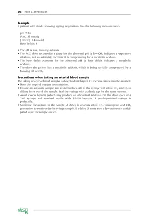 278 PART 6 APPENDICES
Example
A patient with shock, showing sighing respirations, has the following measurements:
pH: 7.24
PCO2: 31mmHg
[ HCO3
−
]: 14mmol/l
Base deﬁcit: 8
• The pH is low, showing acidosis.
• The PCO2 does not provide a cause for the abnormal pH (a low CO2 indicates a respiratory
alkalosis, not an acidosis); therefore it is compensating for a metabolic acidosis.
• The base deﬁcit accounts for the abnormal pH (a base deﬁcit indicates a metabolic
acidosis).
• Therefore the patient has a metabolic acidosis, which is being partially compensated by a
blowing off of CO2.
Precautions when taking an arterial blood sample
The taking of arterial blood samples is described in Chapter 21. Certain errors must be avoided:
• Note the inspired oxygen concentration.
• Ensure an adequate sample and avoid bubbles. Air in the syringe will allow CO2 and O2 to
diffuse in or out of the sample. Seal the syringe with a plastic cap for the same reasons.
• Avoid excess heparin (which may produce an artefactual acidosis). Fill the dead space of a
2ml syringe and attached needle with 1:1000 heparin. A pre-heparinised syringe is
preferable.
• Minimise metabolism in the sample. A delay in analysis allows O2 consumption and CO2
generation to continue in the syringe sample. If a delay of more than a few minutes is antici-
pated store the sample on ice.
 