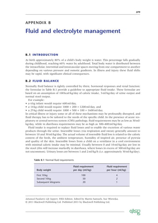 279
APPENDIX B
Fluid and electrolyte management
B.1 INTRODUCTION
At birth approximately 80% of a child’s body weight is water. This percentage falls gradually
during childhood, reaching 60% water by adulthood. Total body water is distributed between
the intracellular, interstitial and intravascular spaces moving from one compartment to another
depending on various pressure and osmotic gradients. In illness and injury these ﬂuid shifts
may be rapid, with signiﬁcant clinical consequences.
B.2 FLUID BALANCE
Normally ﬂuid balance is tightly controlled by thirst, hormonal responses and renal function:
the formulae in Table B.1 provide a guideline to appropriate ﬂuid intake. These formulae are
based on an assumption of 100kcal/kg/day of caloric intake, 3ml/kg/day of urine output and
normal stool output.
For example:
• a 6kg infant would require 600ml/day,
• a 14kg child would require 1000 + 200 = 1200ml/day, and
• a 25kg child would require 1000 + 500 + 100 = 1600ml/day.
In critical illness or injury some or all of these mechanisms may be profoundly disrupted, and
ﬂuid therapy has to be tailored to the needs of the speciﬁc child. In the presence of acute res-
piratory or central nervous system (CNS) pathology, ﬂuid requirements may be as low as 30ml/
kg/day, while in diarrhoea requirements may be as high as 300–400ml/kg/day.
Fluid intake is required to replace ﬂuid losses and to enable the excretion of various waste
products through the urine. Insensible losses (via respiration and sweat) generally amount to
between 10 and 30ml/kg/day. The actual volume of insensible ﬂuid loss is related to the caloric
content of the feeds, the ambient temperature, humidity of inspired air, presence of pyrexia
and quality of the skin. Insensible losses from a child on a ventilator in a cool environment
with minimal caloric intake may be minimal. Usually between 0 and 10ml/kg/day are lost in
the stool (this will increase markedly in diarrhoea, where losses in excess of 300ml/kg/day are
not uncommon). Urinary losses are between 1 and 2ml/kg/h (i.e. approximately 30ml/kg/day).
Advanced Paediatric Life Support, Fifth Edition. Edited by Martin Samuels, Sue Wieteska.
© 2011 Blackwell Publishing Ltd. Published 2011 by Blackwell Publishing Ltd.
Table B.1 Normal ﬂuid requirements
Body weight
Fluid requirement
per day (ml/kg)
Fluid requirement
per hour (ml/kg)
First 10kg 100 4
Second 10kg 50 2
Subsequent kilograms 20 1
 