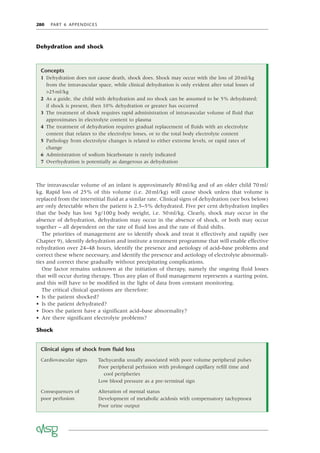 280 PART 6 APPENDICES
Dehydration and shock
Clinical signs of shock from ﬂuid loss
Cardiovascular signs Tachycardia usually associated with poor volume peripheral pulses
Poor peripheral perfusion with prolonged capillary reﬁll time and
cool peripheries
Low blood pressure as a pre-terminal sign
Consequences of
poor perfusion
Alteration of mental status
Development of metabolic acidosis with compensatory tachypnoea
Poor urine output
Concepts
1 Dehydration does not cause death, shock does. Shock may occur with the loss of 20ml/kg
from the intravascular space, while clinical dehydration is only evident after total losses of
>25ml/kg
2 As a guide, the child with dehydration and no shock can be assumed to be 5% dehydrated;
if shock is present, then 10% dehydration or greater has occurred
3 The treatment of shock requires rapid administration of intravascular volume of ﬂuid that
approximates in electrolyte content to plasma
4 The treatment of dehydration requires gradual replacement of ﬂuids with an electrolyte
content that relates to the electrolyte losses, or to the total body electrolyte content
5 Pathology from electrolyte changes is related to either extreme levels, or rapid rates of
change
6 Administration of sodium bicarbonate is rarely indicated
7 Overhydration is potentially as dangerous as dehydration
The intravascular volume of an infant is approximately 80ml/kg and of an older child 70ml/
kg. Rapid loss of 25% of this volume (i.e. 20ml/kg) will cause shock unless that volume is
replaced from the interstitial ﬂuid at a similar rate. Clinical signs of dehydration (see box below)
are only detectable when the patient is 2.5–5% dehydrated. Five per cent dehydration implies
that the body has lost 5g/100g body weight, i.e. 50ml/kg. Clearly, shock may occur in the
absence of dehydration, dehydration may occur in the absence of shock, or both may occur
together – all dependent on the rate of ﬂuid loss and the rate of ﬂuid shifts.
The priorities of management are to identify shock and treat it effectively and rapidly (see
Chapter 9), identify dehydration and institute a treatment programme that will enable effective
rehydration over 24–48 hours, identify the presence and aetiology of acid–base problems and
correct these where necessary, and identify the presence and aetiology of electrolyte abnormali-
ties and correct these gradually without precipitating complications.
One factor remains unknown at the initiation of therapy, namely the ongoing ﬂuid losses
that will occur during therapy. Thus any plan of ﬂuid management represents a starting point,
and this will have to be modiﬁed in the light of data from constant monitoring.
The critical clinical questions are therefore:
• Is the patient shocked?
• Is the patient dehydrated?
• Does the patient have a signiﬁcant acid–base abnormality?
• Are there signiﬁcant electrolyte problems?
Shock
 