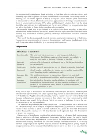 APPENDIX B FLUID AND ELECTROLYTE MANAGEMENT 281
The treatment of hypovolaemic shock secondary to ﬂuid loss (after securing the airway and
providing high-ﬂow oxygen) is the rapid administration of crystalloid. The starting volume is
20ml/kg, and this can be repeated if there is inadequate clinical response (with no evidence
of intravascular overload). The ﬂuids used should approximate in electrolyte concentrations to
those of serum (options include 0.9% saline and Hartmann’s solution, however the latter
should be used with care in renal impairment). The presence of hyper- or hyponatraemia does
not affect the choice of ﬂuids during this phase of resuscitation.
Occasionally, shock may be precipitated by a cardiac dysrhythmia secondary to electrolyte
abnormalities (most commonly potassium). In this situation rapid correction of the electrolyte
anomaly may be essential; however, generally, electrolyte abnormalities should be corrected
gradually.
Once shock has been adequately treated, attention can turn to management of hydration.
Frequent reassessment remains necessary as the patient may well become shocked again if the
underlying cause of the ﬂuid shifts (e.g. gastroenteritis) is ongoing.
Dehydration
Clinical signs of dehydration
Drop in weight This is the only objective measure of acute changes in hydration.
Unfortunately the child’s pre-sickness weight is usually not available, so
this is not often useful in the initial evaluation of the child
Depressed
fontanelle
Only useful if the fontanelle is still patent, and in the absence of disorders
such as meningitis
Sunken eyes Mothers may well report this sign but it is difﬁcult to detect for clinical staff
Dry mouth Mouth breathers tend to have dry mouths anyway, and the mouth will be
wet if ﬂuids have just been administered orally
Decreased skin
turgor
This is difﬁcult to interpret in malnourished children. It is particularly
unreliable in fat children and in children with hypernatraemic dehydration
Decreased
urine output
In renal disorders, the patient may be dehydrated in association with
inappropriately high urine output (the same happens in diabetes). In the
presence of gastroenteritis it is very difﬁcult to establish urine output
accurately, particularly in girls
Many clinical signs of dehydration are individually unreliable (see box above) and have poor
interobserver reproducibility, but taken together they provide a reasonable estimate of total
body ﬂuid losses. Weight is the only clinically available objective measure of total body ﬂuid
changes, and enables an accurate assessment of ﬂuid balance over time (unfortunately initial
ﬂuid therapy must usually be based on a clinical assessment of hydration because the pre-
sickness weight is not often available).
The measured weight loss or percentage dehydration (5% dehydration = loss of 5ml of ﬂuid
per 100g body weight, or 50ml/kg or 10 × percent dehydrated/kg) provides an estimate of the
volume of ﬂuid required to return to normal hydration. As a guide, the child with dehydration
and no shock can be assumed to be 5% dehydrated; if shock is present, then 10% dehydration
or greater has occurred.
Management of dehydration consists of the administration of calculated daily maintenance
ﬂuids in addition to calculated replacement ﬂuids over a 24-hour period. The patient should
thus achieve normal body weight over a 24-hour period; the period will be longer if electrolyte
abnormalities are being corrected at the same time. Therapy should be monitored at 3–4-hourly
intervals using weight as an objective measure, to ensure that the patient is gaining weight at
an appropriate rate. If the calculated ﬂuid administration rate is too slow or too fast, then the
 