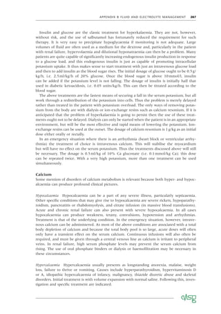 APPENDIX B FLUID AND ELECTROLYTE MANAGEMENT 287
Insulin and glucose are the classic treatment for hyperkalaemia. They are not, however,
without risk, and the use of salbutamol has fortunately reduced the requirement for such
therapy. It is very easy to precipitate hypoglycaemia if monitoring is not adequate. Large
volumes of ﬂuid are often used as a medium for the dextrose and, particularly in the patient
with renal failure, hypervolaemia and dilutional hyponatraemia can then be a problem. Many
patients are quite capable of signiﬁcantly increasing endogenous insulin production in response
to a glucose load, and this endogenous insulin is just as capable of promoting intracellular
potassium uptake. It thus makes sense to start treatment with just an intravenous glucose load
and then to add insulin as the blood sugar rises. The initial dosage of glucose ought to be 0.5g/
kg/h, i.e. 2.5ml/kg/h of 20% glucose. Once the blood sugar is above 10mmol/l, insulin
can be added if the potassium level is not falling. The dosage of insulin is initially half that
used in diabetic ketoacidosis, i.e. 0.05 units/kg/h. This can then be titrated according to the
blood sugar.
The above treatments are the fastest means of securing a fall in the serum potassium, but all
work through a redistribution of the potassium into cells. Thus the problem is merely delayed
rather than treated in the patient with potassium overload. The only ways of removing potas-
sium from the body are with dialysis or ion-exchange resins such as calcium resonium. If it is
anticipated that the problem of hyperkalaemia is going to persist then the use of these treat-
ments ought not to be delayed. Dialysis can only be started when the patient is in an appropriate
environment, but will be the most effective and rapid means of lowering the potassium. Ion-
exchange resins can be used at the outset. The dosage of calcium resonium is 1g/kg as an initial
dose either orally or rectally.
In an emergency situation where there is an arrhythmia (heart block or ventricular arrhy-
thmia) the treatment of choice is intravenous calcium. This will stabilise the myocardium
but will have no effect on the serum potassium. Thus the treatments discussed above will still
be necessary. The dosage is 0.5ml/kg of 10% Ca gluconate (i.e. 0.1mmol/kg Ca); this dose
can be repeated twice. With a very high potassium, more than one treatment can be used
simultaneously.
Calcium
Some mention of disorders of calcium metabolism is relevant because both hyper- and hypoc-
alcaemia can produce profound clinical pictures.
Hypocalcaemia Hypocalcaemia can be a part of any severe illness, particularly septicaemia.
Other speciﬁc conditions that may give rise to hypocalcaemia are severe rickets, hypoparathy-
roidism, pancreatitis or rhabdomyolysis, and citrate infusion (in massive blood transfusions).
Acute and chronic renal failure can also present with severe hypocalcaemia. In all cases
hypocalcaemia can produce weakness, tetany, convulsions, hypotension and arrhythmias.
Treatment is that of the underlying condition. In the emergency situation, however, intrave-
nous calcium can be administered. As most of the above conditions are associated with a total
body depletion of calcium and because the total body pool is so large, acute doses will often
only have a transient effect on the serum calcium. Continuous infusions will also often be
required, and must be given through a central venous line as calcium is irritant to peripheral
veins. In renal failure, high serum phosphate levels may prevent the serum calcium from
rising. The use of oral phosphate binders or dialysis or haemoﬁltration may be necessary in
these circumstances.
Hypercalcaemia Hypercalcaemia usually presents as longstanding anorexia, malaise, weight
loss, failure to thrive or vomiting. Causes include hyperparathyroidism, hypervitaminosis D
or A, idiopathic hypercalcaemia of infancy, malignancy, thiazide diuretic abuse and skeletal
disorders. Initial treatment is with volume expansion with normal saline. Following this, inves-
tigation and speciﬁc treatment are indicated.
 