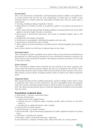 APPENDIX C CHILD ABUSE AND NEGLECT 291
Sexual abuse
This is the involvement of dependent, developmentally immature children and adolescents
in sexual activities that they do not truly comprehend, to which they are unable to give
informed consent or which violate the social taboos of family roles. There are many types of
sexual abuse:
• Touching, fondling or licking of genitals or breasts.
• Masturbation of a child by an adult or an adult by a child; or of an adult in the presence of
a child.
• Body contact with the adult genitals including rubbing or simulated intercourse by the adult
against or between thighs, buttocks or elsewhere.
• Heterosexual or homosexual intercourse with actual or attempted vaginal, anal or oral
penetration.
• Exhibitionism (the display of genitals).
• Involvement in pornography, including photography and erotic talk.
• Involvement in prostitution, male or female.
• Other varieties of sexual exploitation, including internet child pornography and ‘grooming’
of a child.
Most of these abusive acts will leave no physical signs on the victim.
Emotional abuse
This is described as actual or probable severe adverse effect on the emotional and behavioural
development of a child caused by persistent or severe emotional ill treatment or rejection. All
abuse involves some emotional ill treatment. This category should be used where it is the main
or sole form of abuse.
Grave concern
This is described in children whose situations do not currently ﬁt the above categories, but
where social and medical assessments indicate that they are at signiﬁcant risk of abuse. These
could include situations where another child in the household has been harmed or the house-
hold contains a known abuser, including situations where an adult is the subject of domestic
abuse.
Organised abuse
This characteristically involves multiple perpetrators, involves multiple victims and is a form
of organised crime. There are three subsections. The ﬁrst is paedophile and/or pornographic
rings. The second is cult-based ritualistic abuse in which the abuse has spiritual or social objec-
tives. The third is pseudoritualistic abuse in which the degradation of children is the end rather
than the means.
Presentations of physical abuse
• Head injuries – fractures, intracranial injury.
• Fractures of long bones:
• single fracture with multiple bruises,
• multiple fractures in different stages of healing, possibly with no bruises or soft tissue
injury, or
• metaphyseal or epiphyseal injuries, often multiple.
• Fractured ribs and spinal injuries.
• Internal damage, e.g. rupture of bowel.
• Burns and scalds – ‘glove and stocking’ appearance for scalds, implement imprints for contact
burns.
• Cold injury – hypothermia, frostbite.
• Poisoning – drugs or household substances, suffocation.
• Cuts and bruises – imprints of hands, sticks, whips, belts, bites, etc. may be present.
 