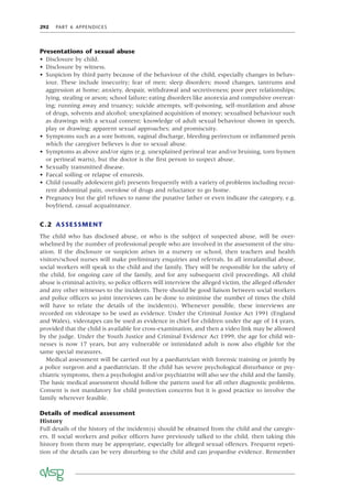 292 PART 6 APPENDICES
Presentations of sexual abuse
• Disclosure by child.
• Disclosure by witness.
• Suspicion by third party because of the behaviour of the child, especially changes in behav-
iour. These include insecurity; fear of men; sleep disorders; mood changes, tantrums and
aggression at home; anxiety, despair, withdrawal and secretiveness; poor peer relationships;
lying, stealing or arson; school failure; eating disorders like anorexia and compulsive overeat-
ing; running away and truancy; suicide attempts, self-poisoning, self-mutilation and abuse
of drugs, solvents and alcohol; unexplained acquisition of money; sexualised behaviour such
as drawings with a sexual content; knowledge of adult sexual behaviour shown in speech,
play or drawing; apparent sexual approaches; and promiscuity.
• Symptoms such as a sore bottom, vaginal discharge, bleeding perirectum or inﬂammed penis
which the caregiver believes is due to sexual abuse.
• Symptoms as above and/or signs (e.g. unexplained perineal tear and/or bruising, torn hymen
or perineal warts), but the doctor is the ﬁrst person to suspect abuse.
• Sexually transmitted disease.
• Faecal soiling or relapse of enuresis.
• Child (usually adolescent girl) presents frequently with a variety of problems including recur-
rent abdominal pain, overdose of drugs and reluctance to go home.
• Pregnancy but the girl refuses to name the putative father or even indicate the category, e.g.
boyfriend, casual acquaintance.
C.2 ASSESSMENT
The child who has disclosed abuse, or who is the subject of suspected abuse, will be over-
whelmed by the number of professional people who are involved in the assessment of the situ-
ation. If the disclosure or suspicion arises in a nursery or school, then teachers and health
visitors/school nurses will make preliminary enquiries and referrals. In all intrafamilial abuse,
social workers will speak to the child and the family. They will be responsible for the safety of
the child, for ongoing care of the family, and for any subsequent civil proceedings. All child
abuse is criminal activity, so police ofﬁcers will interview the alleged victim, the alleged offender
and any other witnesses to the incidents. There should be good liaison between social workers
and police ofﬁcers so joint interviews can be done to minimise the number of times the child
will have to relate the details of the incident(s). Whenever possible, these interviews are
recorded on videotape to be used as evidence. Under the Criminal Justice Act 1991 (England
and Wales), videotapes can be used as evidence in chief for children under the age of 14 years,
provided that the child is available for cross-examination, and then a video link may be allowed
by the judge. Under the Youth Justice and Criminal Evidence Act 1999, the age for child wit-
nesses is now 17 years, but any vulnerable or intimidated adult is now also eligible for the
same special measures.
Medical assessment will be carried out by a paediatrician with forensic training or jointly by
a police surgeon and a paediatrician. If the child has severe psychological disturbance or psy-
chiatric symptoms, then a psychologist and/or psychiatrist will also see the child and the family.
The basic medical assessment should follow the pattern used for all other diagnostic problems.
Consent is not mandatory for child protection concerns but it is good practice to involve the
family wherever feasible.
Details of medical assessment
History
Full details of the history of the incident(s) should be obtained from the child and the caregiv-
ers. If social workers and police ofﬁcers have previously talked to the child, then taking this
history from them may be appropriate, especially for alleged sexual offences. Frequent repeti-
tion of the details can be very disturbing to the child and can jeopardise evidence. Remember
 