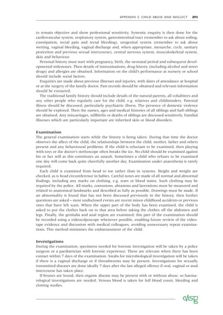 APPENDIX C CHILD ABUSE AND NEGLECT 293
to remain objective and show professional sensitivity. Systemic enquiry is then done for the
cardiovascular system, respiratory system, gastrointestinal tract (remember to ask about soiling,
constipation, rectal pain and rectal bleeding), urogenital system (remember to ask about
wetting, vaginal bleeding, vaginal discharge and, when appropriate, menarche, cycle, sanitary
protection and previous sexual intercourse), central nervous system, musculoskeletal system,
skin and behaviour.
Personal history must start with pregnancy, birth, the neonatal period and subsequent devel-
opmental milestones. Then details of immunisations, drug history (including alcohol and street
drugs) and allergies are obtained. Information on the child’s performance at nursery or school
should include social factors.
Enquiries are made about previous illnesses and injuries, with dates of attendance at hospital
or at the surgery of the family doctor. Past records should be obtained and relevant information
should be extracted.
The traditional family history should include details of the natural parents, all cohabitees and
any other people who regularly care for the child, e.g. relatives and childminders. Parental
illness should be discussed, particularly psychiatric illness. The presence of domestic violence
should be explored. Then the names, ages and medical histories of all siblings and half-siblings
are obtained. Any miscarriages, stillbirths or deaths of siblings are discussed sensitively. Familial
illnesses which are particularly important are inherited skin or blood disorders.
Examination
The general examination starts while the history is being taken. During that time the doctor
observes the affect of the child, the relationships between the child, mother, father and others
present and any behavioural problems. If the child is reluctant to be examined, then playing
with toys or the doctor’s stethoscope often breaks the ice. No child should be examined against
his or her will as this constitutes an assault. Sometimes a child who refuses to be examined
one day will come back quite cheerfully another day. Examination under anaesthesia is rarely
required.
Each child is examined from head to toe rather than in systems. Height and weight are
checked, as is head circumference in babies. Careful notes are made of all normal and abnormal
ﬁndings, including any marks on clothing, e.g. tears or blood stains. Such clothing may be
required by the police. All marks, contusions, abrasions and lacerations must be measured and
related to anatomical landmarks and described as fully as possible. Drawings must be made. If
an abnormality is found that has not been discussed previously in the history, then further
questions are asked – most undisclosed events are recent minor childhood accidents or previous
ones that have left scars. When the upper part of the body has been examined, the child is
asked to put the clothes back on to that area before taking the clothes off the abdomen and
legs. Finally, the genitalia and anal region are examined; this part of the examination should
be recorded using a videocolposcope whenever possible, enabling future review of the video-
tape evidence and discussion with medical colleagues, avoiding unnecessary repeat examina-
tions. This method minimises the embarrassment of the child.
Investigations
During the examination, specimens needed for forensic investigation will be taken by a police
surgeon or a paediatrician with forensic experience. These are relevant when there has been
contact within 7 days of the examination. Swabs for microbiological investigation will be taken
if there is a vaginal discharge or if threadworms may be present. Investigations for sexually
transmitted diseases are done ideally 7 days after the last alleged offence if oral, vaginal or anal
intercourse has taken place.
If bruises are found, then organic disease may be present with or without abuse, so haema-
tological investigations are needed. Venous blood is taken for full blood count, bleeding and
clotting studies.
 