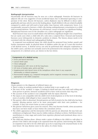 294 PART 6 APPENDICES
Radiograph interpretation
Occasionally old rib fractures may be seen on a chest radiograph. Posterior rib fractures in
adjacent ribs are very suggestive of non-accidental injury due to abnormal squeezing or com-
pression of the chest. Recent rib fractures, unless displaced, may be difﬁcult to detect radio-
graphically and may only be seen in the healing phase. Small children’s ribs are relatively pliable
compared to adults and will tend to bend rather than fracture with compressive forces. It is
exceptionally unusual to fracture a child’s ribs during cardiopulmonary resuscitation in a child
with a normal skeleton. The presence of a rib fracture, recent or healed, is a signiﬁcant ﬁnding.
Metaphyseal fractures seen in the shoulders on a chest radiograph are signiﬁcant.
Skull fractures may occur in small infants who fall from a signiﬁcant height onto a hard ﬂoor,
but are rarely seen when a child rolls off a sofa onto a carpeted ﬂoor. Femoral and humeral
fractures occur infrequently in domestic accidents in infants. The history always needs to be
correlated with the clinical and radiographical ﬁndings.
In suspected non-accidental injury the child should be protected from further assault and
further assessment made. In physical abuse of children under the age of 2 years this involves
a full skeletal survey. A skeletal survey can only be performed after adequate explanation to
the child’s carers, and does not normally need to be performed in the emergency situation. The
components of a skeletal survey are shown in the box below.
Components of a skeletal survey
• Front and lateral skull ﬁlms
• Lateral whole spine
• Chest radiograph
• Anteroposterior (AP) views of all the long bones
• AP views of lumbar spine, pelvis and hips
• Supplemented with lateral views of the metaphyses where there is any suspected
abnormality or clinical symptoms
• Neurocranial imaging (e.g. computed tomography and/or magnetic resonance imaging) as
appropriate to the child’s symptoms
Diagnosis
Classic pointers to the diagnosis of inﬂicted injury are:
• There is delay in seeking medical help or medical help is not sought at all.
• The story of the ‘accident’ is vague, is lacking in detail and may vary with each telling and
from person to person. Innocent accidents tend to have vivid accounts that ring true.
• The account of the accident is not compatible with the injury observed.
• The injury is not compatible with the child’s level of development or of the level of develop-
ment of another child alleged to have caused the injury.
• The parents’ affect is abnormal. Normal parents are full of anxiety for the child who has been
injured. Abusing parents tend to be more preoccupied with their own problems – for
example, if they can return home as soon as possible.
• The parents’ behaviour gives cause for concern. They may become hostile, rebut accusations
that have not been made or leave before the consultant arrives.
• The child’s appearance and his interaction with his parents are abnormal. He may look sad,
withdrawn or frightened. There may be visible evidence of failure to thrive. Full-blown frozen
watchfulness is a late stage and results from repetitive physical and emotional abuse over a
period of time.
• The child may disclose abuse. Always make a point of talking to the child in a safe place in
private if the child is old enough to be separated from the parents. Interviewing the child as
an outpatient may fail to let the child open up as he is expecting to be returned home in the
near future. He may disclose more in the safety of a foster home.
 