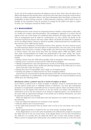 APPENDIX C CHILD ABUSE AND NEGLECT 295
At the end of the medical assessment the diagnosis may be clear. More often the doctor has a
differential diagnosis that includes abuse. Discussion then takes place among the social workers,
health care workers and police ofﬁcers, who have information about the family, to balance the
probabilities of abuse having occurred. A child protection conference will be held as soon as
possible. In the meantime it may be necessary to arrange for the child to be taken to a place
of safety (see ‘Emergency Protection Orders’ below).
C.3 MANAGEMENT
All child protection work is based on cooperation between families, social workers, police ofﬁc-
ers, health care workers and educationalists. This multiagency approach is to ensure that all
aspects of the care of the family are considered when decisions are being made. Certain deci-
sions in management must be made by a professional, e.g. only a doctor can decide on the
treatment required for fracture and only a police ofﬁcer can decide the charge that is appropri-
ate for the alleged offence. However, whenever possible, unilateral decisions are avoided in the
best interests of the child and the family.
Because of the complexity of interaction between these agencies, the most common reason
for child protection disasters has been failure of communication. Over the years, in the United
Kingdom, there have been a number of high-proﬁle cases that have been investigated and led
to various reports. The most recent have been the Laming reports (2004 and 2009), which
have made recommendations for health care professionals in the acute setting. The recom-
mendations are designed to improve communication and to identify accountabilities. They
include:
• Taking a history from the child where possible, with an interpreter when necessary.
• Having access to previous records and the Child Protection Register.
• Making comprehensive and contemporaneous records of all ﬁndings and communications.
• Seeking further opinion where needed and allowing discharge of the child only by a senior
doctor and with a plan for future care.
• Having clear lines of responsibility and a single set of hospital records.
• Training and updates in child protection for those managing children.
Doctors may be concerned about sharing information with other professionals because of the
ethical consideration of conﬁdentiality. In the United Kingdom, the General Medical Council
(2004) gives the following advice.
Disclosures where a patient may be a victim of neglect or abuse
If you believe a patient to be a victim of neglect or physical, sexual or emotional abuse and
that the patient cannot give or withhold consent to disclosure, you must give information
promptly to an appropriate responsible person or statutory agency, where you believe that the
disclosure is in the patient’s best interests. If, for any reason, you believe that disclosure of
information is not in the best interests of an abused or neglected patient, you should discuss
the issues with an experienced colleague. If you decide not to disclose information, you must
be prepared to justify your decision.
When the diagnosis is one of child abuse then the decisions to be made on management are
the following:
• Does the child need admission for treatment of the injuries?
• Will the child be safe if returned home?
• If the child needs protection from an abuser who is in his or her own home, how can this
be done?
• What support/protection is needed for the rest of the family, including siblings?
If the alleged abuser is not in the same household as the child and the caregivers can protect
the child, then he or she can return home. If the alleged abuser is in the same household as
the child but is in custody, then the child will still be safe at home with another caregiver.
When a person is charged and is allowed bail, one condition must be that he or she lives away
 