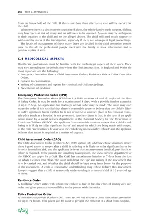 296 PART 6 APPENDICES
from the household of the child. If this is not done then alternative care will be needed for
the child.
Whenever there is a disclosure or suspicion of abuse, the whole family needs support. Siblings
may have been at risk of injury and so will need to be assessed. Spouses may be ambiguous
in their loyalties to the child and to the alleged abuser. The child will need much support to
withstand the stress of the investigation, especially if there are subsequent legal proceedings.
The details of management of these many facets are decided in the child protection confer-
ence. In this all the professional people meet with the family to share information and to
produce a plan of care.
C.4 MEDICOLEGAL ASPECTS
Health care professionals must be familiar with the medicolegal aspects of their work. These
may vary according to the jurisdiction where the clinician practices. In England and Wales the
most important are the following:
• Emergency Protection Orders, Child Assessment Orders, Residence Orders, Police Protection
Orders.
• Consent to examination.
• Writing of statements and reports for criminal and civil proceedings.
• Presentation of evidence.
Emergency Protection Order (EPO)
The Emergency Protection Order (Children Act 1989, sections 44 and 45) replaced the Place
of Safety Order. It may be made for a maximum of 8 days, with a possible further extension
of up to 7 days. An application for discharge of that order may be made. The court may only
make the order if it is satisﬁed that there is reasonable cause to believe that the child is likely
to suffer signiﬁcant harm if either he is not removed to another place or his removal from a
safe place (such as a hospital) is not prevented. Another clause is that, in the case of an appli-
cation made by a social services department or the National Society for the Prevention of
Cruelty to Children (NSPCC), the applicant ‘has reasonable cause to suspect that a child is suf-
fering or is likely to suffer signiﬁcant harm’ and enquiries which are being made with respect
to the child ‘are frustrated by access to the child being unreasonably refused’ and the applicant
believes that access is required as a matter of urgency.
Child Assessment Order (CAO)
The Child Assessment Order (Children Act 1989, section 43) addresses those situations where
there is good cause to suspect that a child is suffering or is likely to suffer signiﬁcant harm but
is not at immediate risk, and the applicant believes that an assessment (medical, psychiatric or
other) is required. If the parents are unwilling to cooperate, the social services department or
the NSPCC can apply for a CAO. The CAO has a maximum duration of 7 days from the date
on which it comes into effect. The court will direct the type and nature of the assessment that
is to be carried out, and whether the child should be kept away from home for the purposes
of the assessment. A child of reasonable understanding may refuse to have this assessment.
Lawyers suggest that a child of reasonable understanding is a normal child of 10 years of age
or more.
Residence Order
A Residence Order states with whom the child is to live. It has the effect of ending any care
order and gives parental responsibility to the person with the order.
Police Protection Order
A constable has powers (Children Act 1989, section 46) to take a child ‘into police protection’
for up to 72 hours. This power can be used to prevent the removal of a child from hospital.
 