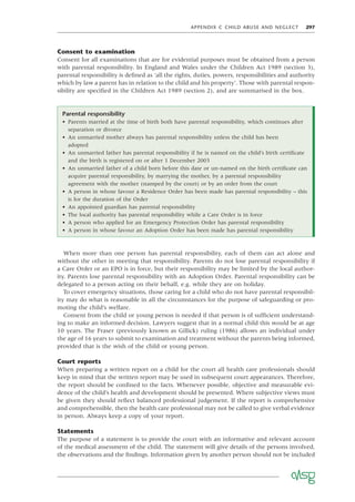 APPENDIX C CHILD ABUSE AND NEGLECT 297
Consent to examination
Consent for all examinations that are for evidential purposes must be obtained from a person
with parental responsibility. In England and Wales under the Children Act 1989 (section 3),
parental responsibility is deﬁned as ‘all the rights, duties, powers, responsibilities and authority
which by law a parent has in relation to the child and his property’. Those with parental respon-
sibility are speciﬁed in the Children Act 1989 (section 2), and are summarised in the box.
Parental responsibility
• Parents married at the time of birth both have parental responsibility, which continues after
separation or divorce
• An unmarried mother always has parental responsibility unless the child has been
adopted
• An unmarried father has parental responsibility if he is named on the child’s birth certiﬁcate
and the birth is registered on or after 1 December 2003
• An unmarried father of a child born before this date or un-named on the birth certiﬁcate can
acquire parental responsibility, by marrying the mother, by a parental responsibility
agreement with the mother (stamped by the court) or by an order from the court
• A person in whose favour a Residence Order has been made has parental responsibility – this
is for the duration of the Order
• An appointed guardian has parental responsibility
• The local authority has parental responsibility while a Care Order is in force
• A person who applied for an Emergency Protection Order has parental responsibility
• A person in whose favour an Adoption Order has been made has parental responsibility
When more than one person has parental responsibility, each of them can act alone and
without the other in meeting that responsibility. Parents do not lose parental responsibility if
a Care Order or an EPO is in force, but their responsibility may be limited by the local author-
ity. Parents lose parental responsibility with an Adoption Order. Parental responsibility can be
delegated to a person acting on their behalf, e.g. while they are on holiday.
To cover emergency situations, those caring for a child who do not have parental responsibil-
ity may do what is reasonable in all the circumstances for the purpose of safeguarding or pro-
moting the child’s welfare.
Consent from the child or young person is needed if that person is of sufﬁcient understand-
ing to make an informed decision. Lawyers suggest that in a normal child this would be at age
10 years. The Fraser (previously known as Gillick) ruling (1986) allows an individual under
the age of 16 years to submit to examination and treatment without the parents being informed,
provided that is the wish of the child or young person.
Court reports
When preparing a written report on a child for the court all health care professionals should
keep in mind that the written report may be used in subsequent court appearances. Therefore,
the report should be conﬁned to the facts. Whenever possible, objective and measurable evi-
dence of the child’s health and development should be presented. Where subjective views must
be given they should reﬂect balanced professional judgement. If the report is comprehensive
and comprehensible, then the health care professional may not be called to give verbal evidence
in person. Always keep a copy of your report.
Statements
The purpose of a statement is to provide the court with an informative and relevant account
of the medical assessment of the child. The statement will give details of the persons involved,
the observations and the ﬁndings. Information given by another person should not be included
 