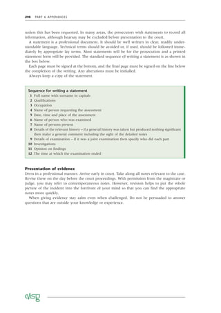 298 PART 6 APPENDICES
unless this has been requested. In many areas, the prosecutors wish statements to record all
information, although hearsay may be excluded before presentation to the court.
A statement is a professional document. It should be well written in clear, readily under-
standable language. Technical terms should be avoided or, if used, should be followed imme-
diately by appropriate lay terms. Most statements will be for the prosecution and a printed
statement form will be provided. The standard sequence of writing a statement is as shown in
the box below.
Each page must be signed at the bottom, and the ﬁnal page must be signed on the line below
the completion of the writing. Any alterations must be initialled.
Always keep a copy of the statement.
Sequence for writing a statement
1 Full name with surname in capitals
2 Qualiﬁcations
3 Occupation
4 Name of person requesting the assessment
5 Date, time and place of the assessment
6 Name of person who was examined
7 Name of persons present
8 Details of the relevant history – if a general history was taken but produced nothing signiﬁcant
then make a general comment including the sight of the detailed notes
9 Details of examination – if it was a joint examination then specify who did each part
10 Investigations
11 Opinion on ﬁndings
12 The time at which the examination ended
Presentation of evidence
Dress in a professional manner. Arrive early in court. Take along all notes relevant to the case.
Revise these on the day before the court proceedings. With permission from the magistrate or
judge, you may refer to contemporaneous notes. However, revision helps to put the whole
picture of the incident into the forefront of your mind so that you can ﬁnd the appropriate
notes more quickly.
When giving evidence stay calm even when challenged. Do not be persuaded to answer
questions that are outside your knowledge or experience.
 