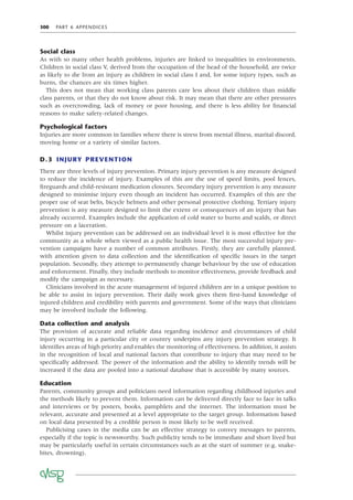 300 PART 6 APPENDICES
Social class
As with so many other health problems, injuries are linked to inequalities in environments.
Children in social class V, derived from the occupation of the head of the household, are twice
as likely to die from an injury as children in social class I and, for some injury types, such as
burns, the chances are six times higher.
This does not mean that working class parents care less about their children than middle
class parents, or that they do not know about risk. It may mean that there are other pressures
such as overcrowding, lack of money or poor housing, and there is less ability for ﬁnancial
reasons to make safety-related changes.
Psychological factors
Injuries are more common in families where there is stress from mental illness, marital discord,
moving home or a variety of similar factors.
D.3 INJURY PREVENTION
There are three levels of injury prevention. Primary injury prevention is any measure designed
to reduce the incidence of injury. Examples of this are the use of speed limits, pool fences,
ﬁreguards and child-resistant medication closures. Secondary injury prevention is any measure
designed to minimise injury even though an incident has occurred. Examples of this are the
proper use of seat belts, bicycle helmets and other personal protective clothing. Tertiary injury
prevention is any measure designed to limit the extent or consequences of an injury that has
already occurred. Examples include the application of cold water to burns and scalds, or direct
pressure on a laceration.
Whilst injury prevention can be addressed on an individual level it is most effective for the
community as a whole when viewed as a public health issue. The most successful injury pre-
vention campaigns have a number of common attributes. Firstly, they are carefully planned,
with attention given to data collection and the identiﬁcation of speciﬁc issues in the target
population. Secondly, they attempt to permanently change behaviour by the use of education
and enforcement. Finally, they include methods to monitor effectiveness, provide feedback and
modify the campaign as necessary.
Clinicians involved in the acute management of injured children are in a unique position to
be able to assist in injury prevention. Their daily work gives them ﬁrst-hand knowledge of
injured children and credibility with parents and government. Some of the ways that clinicians
may be involved include the following.
Data collection and analysis
The provision of accurate and reliable data regarding incidence and circumstances of child
injury occurring in a particular city or country underpins any injury prevention strategy. It
identiﬁes areas of high priority and enables the monitoring of effectiveness. In addition, it assists
in the recognition of local and national factors that contribute to injury that may need to be
speciﬁcally addressed. The power of the information and the ability to identify trends will be
increased if the data are pooled into a national database that is accessible by many sources.
Education
Parents, community groups and politicians need information regarding childhood injuries and
the methods likely to prevent them. Information can be delivered directly face to face in talks
and interviews or by posters, books, pamphlets and the internet. The information must be
relevant, accurate and presented at a level appropriate to the target group. Information based
on local data presented by a credible person is most likely to be well received.
Publicising cases in the media can be an effective strategy to convey messages to parents,
especially if the topic is newsworthy. Such publicity tends to be immediate and short lived but
may be particularly useful in certain circumstances such as at the start of summer (e.g. snake-
bites, drowning).
 