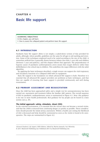 19
CHAPTER 4
Basic life support
LEARNING OBJECTIVES
In this chapter, you will learn:
• How to assess the collapsed patient and perform basic life support
4.1 INTRODUCTION
Paediatric basic life support (BLS) is not simply a scaled-down version of that provided for
adults, although, where possible, guidelines are the same for all ages to aid teaching and reten-
tion. Some of the techniques employed need to be varied according to the size of the child. A
somewhat artiﬁcial line is generally drawn between infants (less than 1 year old) and children
(between 1 year and puberty), and this chapter follows that approach. The preponderance of
hypoxic causes of paediatric cardiorespiratory arrest means that oxygen delivery rather than
deﬁbrillation is the critical step in children. This underlines the major differences with the adult
algorithm.
By applying the basic techniques described, a single rescuer can support the vital respiratory
and circulatory functions of a collapsed child with no equipment.
Basic life support is the foundation on which advanced life support is built. Therefore it is
essential that all advanced life support providers are proﬁcient at basic techniques, and that
they are capable of ensuring that basic support is provided continuously and well during
resuscitation.
4.2 PRIMARY ASSESSMENT AND RESUSCITATION
Once the child has been approached safely and a simple test for unresponsiveness has been
carried out, assessment and treatment follow the familiar ABC pattern. The overall sequence
of BLS in paediatric cardiopulmonary arrest is summarised in Figure 4.1. Note: this guidance
is for one or more health professionals. BLS guidance for lay people can be found in a later
section (see p. 29).
The initial approach: safety, stimulate, shout (SSS)
In the external environment, it is essential that the rescuer does not become a second victim,
and that the child is removed from continuing danger as quickly as possible. These considera-
tions should precede the initial airway assessment. Within a health care setting the likelihood
of risk is decreased and help should be summoned as soon as the victim is found to be unre-
sponsive. The steps are summarised in Figure 4.2.
Advanced Paediatric Life Support, Fifth Edition. Edited by Martin Samuels, Sue Wieteska.
© 2011 Blackwell Publishing Ltd. Published 2011 by Blackwell Publishing Ltd.
 