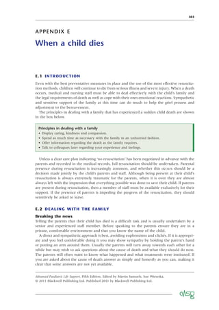 303
APPENDIX E
When a child dies
E.1 INTRODUCTION
Even with the best preventative measures in place and the use of the most effective resuscita-
tion methods, children will continue to die from serious illness and severe injury. When a death
occurs, medical and nursing staff must be able to deal effectively with the child’s family and
the legal requirements of death as well as cope with their own emotional reactions. Sympathetic
and sensitive support of the family at this time can do much to help the grief process and
adjustment to the bereavement.
The principles in dealing with a family that has experienced a sudden child death are shown
in the box below.
Principles in dealing with a family
• Display caring, kindness and compassion.
• Spend as much time as necessary with the family in an unhurried fashion.
• Offer information regarding the death as the family requires.
• Talk to colleagues later regarding your experience and feelings.
Unless a clear care plan indicating ‘no resuscitation’ has been negotiated in advance with the
parents and recorded in the medical records, full resuscitation should be undertaken. Parental
presence during resuscitation is increasingly common, and whether this occurs should be a
decision made jointly by the child’s parents and staff. Although being present at their child’s
resuscitation is always extremely traumatic for the parents, when it is over they are almost
always left with the impression that everything possible was done to save their child. If parents
are present during resuscitation, then a member of staff must be available exclusively for their
support. If the presence of parents is impeding the progress of the resuscitation, they should
sensitively be asked to leave.
E.2 DEALING WITH THE FAMILY
Breaking the news
Telling the parents that their child has died is a difﬁcult task and is usually undertaken by a
senior and experienced staff member. Before speaking to the parents ensure they are in a
private, comfortable environment and that you know the name of the child.
A direct and sympathetic approach is best, avoiding euphemisms and clichés. If it is appropri-
ate and you feel comfortable doing it you may show sympathy by holding the parent’s hand
or putting an arm around them. Usually the parents will turn away towards each other for a
while but may wish to ask questions about the cause of death and what they should do now.
The parents will often want to know what happened and what treatments were instituted. If
you are asked about the cause of death answer as simply and honestly as you can, making it
clear that some answers are not yet available.
Advanced Paediatric Life Support, Fifth Edition. Edited by Martin Samuels, Sue Wieteska.
© 2011 Blackwell Publishing Ltd. Published 2011 by Blackwell Publishing Ltd.
 