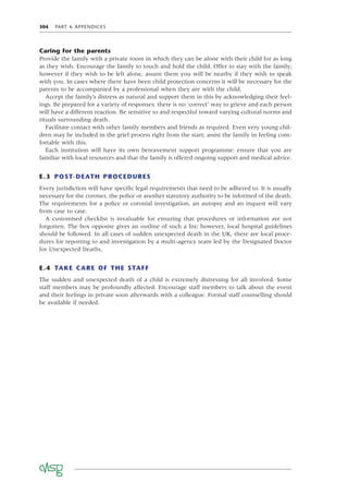 304 PART 6 APPENDICES
Caring for the parents
Provide the family with a private room in which they can be alone with their child for as long
as they wish. Encourage the family to touch and hold the child. Offer to stay with the family;
however if they wish to be left alone, assure them you will be nearby if they wish to speak
with you. In cases where there have been child protection concerns it will be necessary for the
parents to be accompanied by a professional when they are with the child.
Accept the family’s distress as natural and support them in this by acknowledging their feel-
ings. Be prepared for a variety of responses: there is no ‘correct’ way to grieve and each person
will have a different reaction. Be sensitive to and respectful toward varying cultural norms and
rituals surrounding death.
Facilitate contact with other family members and friends as required. Even very young chil-
dren may be included in the grief process right from the start; assist the family in feeling com-
fortable with this.
Each institution will have its own bereavement support programme: ensure that you are
familiar with local resources and that the family is offered ongoing support and medical advice.
E.3 POST-DEATH PROCEDURES
Every jurisdiction will have speciﬁc legal requirements that need to be adhered to. It is usually
necessary for the coroner, the police or another statutory authority to be informed of the death.
The requirements for a police or coronial investigation, an autopsy and an inquest will vary
from case to case.
A customised checklist is invaluable for ensuring that procedures or information are not
forgotten. The box opposite gives an outline of such a list; however, local hospital guidelines
should be followed. In all cases of sudden unexpected death in the UK, there are local proce-
dures for reporting to and investigation by a multi-agency team led by the Designated Doctor
for Unexpected Deaths.
E.4 TAKE CARE OF THE STAFF
The sudden and unexpected death of a child is extremely distressing for all involved. Some
staff members may be profoundly affected. Encourage staff members to talk about the event
and their feelings in private soon afterwards with a colleague. Formal staff counselling should
be available if needed.
 