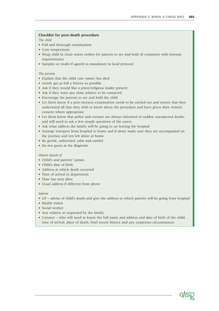 APPENDIX E WHEN A CHILD DIES 305
Checklist for post-death procedure
The child
• Full and thorough examination
• Core temperature
• Wrap child in clean warm clothes for parents to see and hold (if consistent with forensic
requirements)
• Samples or swabs if agreed as mandatory in local protocol
The parents
• Explain that the child (use name) has died
• Gently get as full a history as possible
• Ask if they would like a priest/religious leader present
• Ask if they want any close relative to be contacted
• Encourage the parents to see and hold the child
• Let them know if a post-mortem examination needs to be carried out and ensure that they
understand all that they wish to know about the procedure and have given their written
consent where appropriate
• Let them know that police and coroner are always informed of sudden unexpected deaths
and will need to ask a few simple questions of the carers
• Ask what address the family will be going to on leaving the hospital
• Arrange transport from hospital to home and if alone make sure they are accompanied on
the journey and not left alone at home
• Be gentle, unhurried, calm and careful
• Do not guess at the diagnosis
Obtain details of
• Child’s and parents’ names
• Child’s date of birth
• Address at which death occurred
• Time of arrival in department
• Time last seen alive
• Usual address if different from above
Inform
• GP – advise of child’s death and give the address to which parents will be going from hospital
• Health visitor
• Social worker
• Any relative as requested by the family
• Coroner – who will need to know the full name and address and date of birth of the child,
time of arrival, place of death, brief recent history and any suspicious circumstances
 