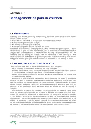 306
APPENDIX F
Management of pain in children
F.1 INTRODUCTION
For many years children, especially the very young, have been undertreated for pain. Possible
reasons for this include:
• A fear that the side effects of analgesics are more harmful in children.
• A reluctance to give injectable analgesia.
• An inability to measure pain in children.
• A failure to accept that children feel pain like adults.
Fortunately this situation is changing rapidly. More effective therapeutic options, a better
understanding of pain and pain measurement, and an enhanced awareness of the need for
analgesia have combined to lead to better treatment. Not only is this more humane but it has
enhanced care as inadequate analgesia can be detrimental to the critically ill child.
Bronchoconstriction and increases in pulmonary vascular resistance caused by pain can lead
to hypoxia, whereas good pain control facilitates the assessment of the severity of illness.
F.2 RECOGNITION AND ASSESSMENT OF PAIN
There are three main ways in which we recognise that a child is in pain:
1 Firstly, listening to the child for statements that they are in pain.
2 Secondly, observing the child’s behaviour and physiology for things such as crying, guarding
of the injured part, facial grimacing, pallor, tachycardia and tachypnoea.
3 Thirdly, anticipating pain because of the event the child has experienced, e.g. fracture, burn
or other signiﬁcant trauma.
The purpose of pain assessment is to establish, as far as possible, the degree of pain experi-
enced by the child so as to select the right level of pain relief. Additionally, reassessment using
the same pain tool will indicate whether the pain management has been successful or whether
further analgesia is required – the assess, treat and reassess cycle. The use of pain tools and
protocols in the emergency setting has been shown to shorten the time to delivery of
analgesia.
Pain assessment at triage in the emergency situation is unique and therefore a pain assess-
ment tool, speciﬁcally designed for this situation, is desirable. The anxiety associated with a
sudden and unexpected presentation in pain confounds the ability of an individual, especially
a child, to make a satisfactory self-assessment of pain that can be used to guide analgesic
requirements. Therefore an observational pain scale appears to be more appropriate in this
setting. The Alder Hey Triage Pain Score is one such tool that has been developed speciﬁcally
for this situation and is shown to have some validity as well as good levels of inter-rater reliabil-
ity (Table F.1). It is an observation-based pain score, which is quick and easy to use.
Advanced Paediatric Life Support, Fifth Edition. Edited by Martin Samuels, Sue Wieteska.
© 2011 Blackwell Publishing Ltd. Published 2011 by Blackwell Publishing Ltd.
 