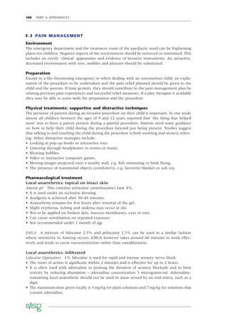308 PART 6 APPENDICES
F.3 PAIN MANAGEMENT
Environment
The emergency department and the treatment room of the paediatric ward can be frightening
places for children. Negative aspects of the environment should be removed or minimised. This
includes an overly ‘clinical’ appearance and evidence of invasive instruments. An attractive,
decorated environment with toys, mobiles and pictures should be substituted.
Preparation
Except in a life-threatening emergency or when dealing with an unconscious child, an expla-
nation of the procedure to be undertaken and the pain relief planned should be given to the
child and the parents. If time permits, they should contribute to the pain management plan by
relating previous pain experiences and successful relief measures. If a play therapist is available
they may be able to assist with the preparation and the procedure.
Physical treatments: supportive and distractive techniques
The presence of parents during an invasive procedure on their child is important. In one study
almost all children between the ages of 9 and 12 years reported that ‘the thing that helped
most’ was to have a parent present during a painful procedure. Parents need some guidance
on how to help their child during the procedure beyond just being present. Studies suggest
that talking to and touching the child during the procedure is both soothing and anxiety reliev-
ing. Other distractive strategies include:
• Looking at pop-up books or interactive toys.
• Listening through headphones to stories or music.
• Blowing bubbles.
• Video or interactive computer games.
• Moving images projected onto a nearby wall, e.g. ﬁsh swimming or birds ﬂying.
• The presence of transitional objects (comforters), e.g. favourite blanket or soft toy.
Pharmacological treatment
Local anaesthetics: topical on intact skin
Ametop gel This contains tetracaine (amethocaine) base 4%.
• It is used under an occlusive dressing.
• Analgesia is achieved after 30–45 minutes.
• Anaesthesia remains for 4–6 hours after removal of the gel.
• Slight erythema, itching and oedema may occur at site.
• Not to be applied on broken skin, mucous membranes, eyes or ears.
• Can cause sensitisation on repeated exposure.
• Not recommended under 1 month of age
EMLA A mixture of lidocaine 2.5% and prilocaine 2.5% can be used in a similar fashion
where sensitivity to Ametop occurs. EMLA however takes around 60 minutes to work effec-
tively and tends to cause vasoconstriction rather than vasodilatation.
Local anaesthetics: inﬁltrated
Lidocaine (lignocaine) 1% lidocaine is used for rapid and intense sensory nerve block.
• The onset of action is signiﬁcant within 2 minutes and is effective for up to 2 hours.
• It is often used with adrenaline to prolong the duration of sensory blockade and to limit
toxicity by reducing absorption – adrenaline concentration 5 micrograms/ml. Adrenaline-
containing local anaesthetic should not be used in areas served by an end artery, such as a
digit.
• The maximum dose given locally is 3mg/kg for plain solutions and 7mg/kg for solutions that
contain adrenaline.
 
