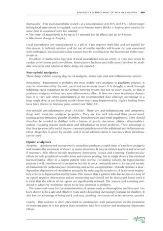 APPENDIX F MANAGEMENT OF PAIN IN CHILDREN 309
Bupivacaine This local anaesthetic is used – at a concentration of 0.25% or 0.5% – when longer
lasting local anaesthesia is required, such as in femoral nerve blocks. L-Bupivacaine used in the
same dose is associated with less toxicity.
• The onset of anaesthesia is for up to 15 minutes but its effects last up to 8 hours.
• Maximum dosage is 2mg/kg.
Local anaesthetics are manufactured to a pH of 5 (to improve shelf-life) and are painful for
this reason. A buffered solution and the use of smaller needles will lessen the pain associated
with inﬁltration, but local adrenaline cannot then be used because the bicarbonate buffer inac-
tivates it.
Overdose or inadvertent injection of local anaesthetics into an artery or vein may result in
cardiac arrhythmias and convulsions. Resuscitative facilities and skills must therefore be avail-
able wherever and whenever these drugs are injected.
Non-opioid analgesics
These drugs exhibit varying degrees of analgesic, antipyretic and anti-inﬂammatory activity.
Paracetamol Paracetamol is probably the most widely used analgesic in paediatric practice. It
may be administered by the oral, rectal and intravenous routes. It is thought to work through
inhibiting cyclo-oxygenase in the central nervous system but not in other tissues, so that it
produces analgesia without any anti-inﬂammatory effect. It does not cause respiratory depres-
sion. It is very safe when administered at the recommended dose although overdosage in a
large single dose or too frequent smaller doses may cause hepatotoxicity. Higher loading doses
have been shown to improve pain control (see Table F.2).
Non-steroidal anti-inﬂammatory drugs (NSAIDs) These are anti-inﬂammatory and antipyretic
drugs with moderate analgesic properties. They are less well tolerated than paracetamol,
causing gastric irritation, platelet disorders, bronchospasm and renal impairment. They should
therefore be avoided in children with a history of gastric ulceration, platelet abnormalities,
asthma requiring regular medication and dehydration or renal problems. Their advantage is
that they are especially useful for post-traumatic pain because of the additional anti-inﬂammatory
effect. Ibuprofen is given by mouth, and if rectal administration is necessary then diclofenac
can be used.
Opiate analgesics
Morphine Administered intravenously, morphine produces a rapid onset of excellent analgesia
and remains the treatment of choice in many situations. It may be titrated to effect and reversed
if necessary. Side effects include respiratory depression, nausea and vomiting. Cardiovascular
effects include peripheral vasodilatation and venous pooling, but in single doses it has minimal
haemodynamic effect in a supine patient with normal circulating volume. In hypovolaemic
patients it will contribute to hypotension but this is not a contraindication to its use and merely
an indication for cardiovascular monitoring and action as appropriate. Opioids produce a dose-
dependent depression of ventilation primarily by reducing the sensitivity of brain-stem respira-
tory centres to hypercarbia and hypoxia. This means that a patient who has received a dose of
an opioid requires observation and/or monitoring and should not be discharged home until it
is clear that the effects of the opiate are signiﬁcantly reduced. The nausea and vomiting pro-
duced in adults by morphine seems to be less common in children.
The intranasal route for the administration of opiates such as diamorphine and fentanyl has
been shown to be a safe and effective route and is becoming increasingly popular for children. It
also has the advantage of being quick and easy, avoiding the trauma of an intravenous cannula.
Codeine Oral codeine is often prescribed in combination with paracetamol for the treatment
of moderate pain. It is less potent than morphine with less sedative and respiratory depressant
effects.
 