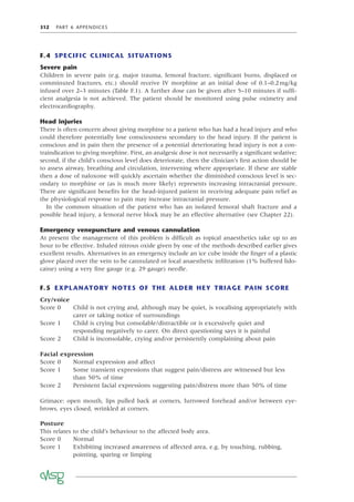 312 PART 6 APPENDICES
F.4 SPECIFIC CLINICAL SITUATIONS
Severe pain
Children in severe pain (e.g. major trauma, femoral fracture, signiﬁcant burns, displaced or
comminuted fractures, etc.) should receive IV morphine at an initial dose of 0.1–0.2mg/kg
infused over 2–3 minutes (Table F.1). A further dose can be given after 5–10 minutes if sufﬁ-
cient analgesia is not achieved. The patient should be monitored using pulse oximetry and
electrocardiography.
Head injuries
There is often concern about giving morphine to a patient who has had a head injury and who
could therefore potentially lose consciousness secondary to the head injury. If the patient is
conscious and in pain then the presence of a potential deteriorating head injury is not a con-
traindication to giving morphine. First, an analgesic dose is not necessarily a signiﬁcant sedative;
second, if the child’s conscious level does deteriorate, then the clinician’s ﬁrst action should be
to assess airway, breathing and circulation, intervening where appropriate. If these are stable
then a dose of naloxone will quickly ascertain whether the diminished conscious level is sec-
ondary to morphine or (as is much more likely) represents increasing intracranial pressure.
There are signiﬁcant beneﬁts for the head-injured patient in receiving adequate pain relief as
the physiological response to pain may increase intracranial pressure.
In the common situation of the patient who has an isolated femoral shaft fracture and a
possible head injury, a femoral nerve block may be an effective alternative (see Chapter 22).
Emergency venepuncture and venous cannulation
At present the management of this problem is difﬁcult as topical anaesthetics take up to an
hour to be effective. Inhaled nitrous oxide given by one of the methods described earlier gives
excellent results. Alternatives in an emergency include an ice cube inside the ﬁnger of a plastic
glove placed over the vein to be cannulated or local anaesthetic inﬁltration (1% buffered lido-
caine) using a very ﬁne gauge (e.g. 29 gauge) needle.
F.5 EXPLANATORY NOTES OF THE ALDER HEY TRIAGE PAIN SCORE
Cry/voice
Score 0 Child is not crying and, although may be quiet, is vocalising appropriately with
carer or taking notice of surroundings
Score 1 Child is crying but consolable/distractible or is excessively quiet and
responding negatively to carer. On direct questioning says it is painful
Score 2 Child is inconsolable, crying and/or persistently complaining about pain
Facial expression
Score 0 Normal expression and affect
Score 1 Some transient expressions that suggest pain/distress are witnessed but less
than 50% of time
Score 2 Persistent facial expressions suggesting pain/distress more than 50% of time
Grimace: open mouth, lips pulled back at corners, furrowed forehead and/or between eye-
brows, eyes closed, wrinkled at corners.
Posture
This relates to the child’s behaviour to the affected body area.
Score 0 Normal
Score 1 Exhibiting increased awareness of affected area, e.g. by touching, rubbing,
pointing, sparing or limping
 