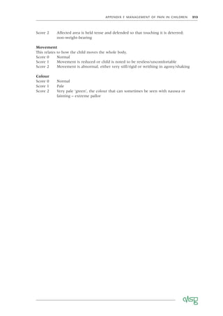 APPENDIX F MANAGEMENT OF PAIN IN CHILDREN 313
Movement
This relates to how the child moves the whole body.
Score 0 Normal
Score 1 Movement is reduced or child is noted to be restless/uncomfortable
Score 2 Movement is abnormal, either very still/rigid or writhing in agony/shaking
Score 0 Normal
Score 1 Pale
Score 2 Very pale ‘green’, the colour that can sometimes be seen with nausea or
fainting – extreme pallor
Colour
Score 2 Affected area is held tense and defended so that touching it is deterred;
non-weight-bearing
 