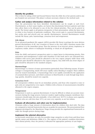 APPENDIX G TRIAGE 315
Identify the problem
This is done by taking a brief and focused history from the child, his or her parents and/or any
pre-hospital care personnel. This phase is always necessary whatever the method used.
Gather and analyse information related to the solution
Once the presentation has been identiﬁed, discriminators can be sought at each level.
Discriminators, as their name implies, are factors that discriminate between patients such that
they allow them to be allocated to one of the ﬁve clinical priorities. They can be general or
speciﬁc. The former apply to all patients irrespective of their presentation, whilst the latter tend
to relate to key features of particular conditions. Thus severe pain is a general discriminator,
but cardiac pain and pleuritic pain are speciﬁc discriminators. General discriminators would
include life threat, pain, haemorrhage, conscious level and temperature.
Life threat
To an advanced paediatric life support (APLS) provider life threat is perhaps the most obvious
general discriminator of all. Any cessation or threat to the vital (ABC) functions means that
the patient is in the immediate group. Thus the presence of an insecure airway, inspiratory or
expiratory stridor, absent or inadequate breathing, or shock are all signiﬁcant.
Pain
From the child’s and parent’s perspectives pain is a major factor in determining priority. Pain
assessment and management is dealt with elsewhere in this book and is not reiterated here.
Children with severe pain should be allocated to the very urgent category while those with
moderate pain should be allocated to the urgent category. Any child with any lesser degree of
pain should be allocated to the standard category.
Haemorrhage
Haemorrhage is a feature of many presentations particularly those following trauma. If haem-
orrhage is exsanguinating, death will ensue rapidly unless bleeding is stopped. These children
must be treated immediately. A haemorrhage that is not rapidly controlled by the application
of sustained direct pressure, and which continues to bleed heavily or soak through large dress-
ings quickly, should be treated very urgently.
Conscious level
All unresponsive children must be an immediate priority, and those who respond to voice or
pain only are categorised as very urgent. Children with a history of unconsciousness should be
allocated to the urgent category.
Temperature
Temperature is used as a general discriminator. It may be difﬁcult to obtain an accurate meas-
urement during the triage process; however modern rapid-reading tympanic membrane ther-
mometers should make this aim attainable. A hot child (over 38.5°C) is always seen urgently;
children who are cold (less than 32°C) are seen very urgently, as are hot infants.
Evaluate all alternatives and select one for implementation
Clinicians collect a huge amount of information about the children they deal with. The data
are compared to internal frameworks that act as guides for assessment. The presentational ﬂow
diagrams developed by the Manchester Triage Group provide the organisational framework to
order the thought process during triage.
Implement the selected alternative
As previously noted there are only ﬁve possible triage categories to select from and these have
speciﬁc names and deﬁnitions (Table G.1). The urgency of the patient’s condition determines
their clinical priority. Once the priority is allocated the appropriate pathway of care begins.
 