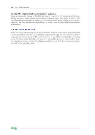 316 PART 6 APPENDICES
Monitor the implementation and evaluate outcomes
Triage categories may change as the child deteriorates or gets better. It is important, therefore,
that the process of triage (clinical prioritisation) is dynamic rather than static. To achieve this
end all clinicians involved in the pathway of care should rapidly assess priority whenever they
encounter the child. Furthermore any changes in priority must be noted and the appropriate
actions taken.
G.3 SECONDARY TRIAGE
It may not be possible to carry out all the assessments necessary at the initial triage encounter
– this is particularly so if the workload of the department is high. In such circumstances the
necessary assessments should still be carried out, but as secondary procedures by a receiving
nurse. The actual initial clinical priority cannot be set until the process is ﬁnished. More time-
consuming assessments (such as blood glucose estimation and peak ﬂow measurement) are
often left to the secondary stage.
 
