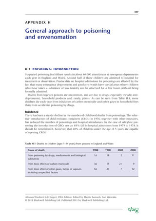 317
APPENDIX H
General approach to poisoning
and envenomation
H.1 POISONING: INTRODUCTION
Suspected poisoning in children results in about 40,000 attendances at emergency departments
each year in England and Wales. Around half of these children are admitted to hospital for
treatment or observation. Precise data on hospital admissions for poisonings are affected by the
fact that many emergency departments and paediatric wards have special areas where children
who have taken a substance of low toxicity can be observed for a few hours without being
formally admitted.
Deaths from ingested poisons are uncommon, and are due to drugs (especially tricyclic anti-
depressants), household products and, rarely, plants. As can be seen from Table H.1, more
children die each year from inhalation of carbon monoxide and other gases in household ﬁres
than from accidental poisoning by drugs.
Incidence
There has been a steady decline in the number of childhood deaths from poisonings. The selec-
tive introduction of child-resistant containers (CRCs) in 1976, together with other measures,
has reduced the number of poisonings and hospital attendances. In the case of salicylate poi-
soning the introduction of CRCs saw an 85% fall in hospital admissions from 1975 to 1978. It
should be remembered, however, that 20% of children under the age of 5 years are capable
of opening CRCs!
Advanced Paediatric Life Support, Fifth Edition. Edited by Martin Samuels, Sue Wieteska.
© 2011 Blackwell Publishing Ltd. Published 2011 by Blackwell Publishing Ltd.
Table H.1 Deaths in children (ages 1–14 years) from poisons in England and Wales
Cause of death 1988 1998 2001 2008
From poisoning by drugs, medicaments and biological
substances
16 18 2 11
From toxic effects of carbon monoxide 36 15 21 9
From toxic effect of other gases, fumes or vapours,
including unspeciﬁed factors
56 24 7 12
 