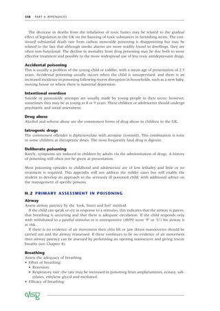 318 PART 6 APPENDICES
The decrease in deaths from the inhalation of toxic fumes may be related to the gradual
effect of legislation in the UK on the banning of toxic substances in furnishing items. The con-
tinued substantial death rate from carbon monoxide poisoning is disappointing but may be
related to the fact that although smoke alarms are more readily found in dwellings, they are
often non-functional. The decline in mortality from drug poisoning may be due both to more
effective treatment and possibly to the more widespread use of less toxic antidepressant drugs.
Accidental poisoning
This is usually a problem of the young child or toddler, with a mean age of presentation of 2.5
years. Accidental poisoning usually occurs when the child is unsupervised, and there is an
increased incidence in poisoning following recent disruption in households, such as a new baby,
moving house or where there is maternal depression.
Intentional overdose
Suicide or parasuicide attempts are usually made by young people in their teens; however,
sometimes they may be as young as 8 or 9 years. These children or adolescents should undergo
psychiatric and social assessment.
Drug abuse
Alcohol and solvent abuse are the commonest forms of drug abuse in children in the UK.
Iatrogenic drugs
The commonest offender is diphenoxylate with atropine (Lomotil). This combination is toxic
to some children at therapeutic doses. The most frequently fatal drug is digoxin.
Deliberate poisoning
Rarely, symptoms are induced in children by adults via the administration of drugs. A history
of poisoning will often not be given at presentation.
Most poisoning episodes in childhood and adolescence are of low lethality and little or no
treatment is required. This appendix will not address the milder cases but will enable the
student to develop an approach to the seriously ill poisoned child, with additional advice on
the management of speciﬁc poisons.
H.2 PRIMARY ASSESSMENT IN POISONING
Airway
Assess airway patency by the ‘look, listen and feel’ method.
If the child can speak or cry in response to a stimulus, this indicates that the airway is patent,
that breathing is occurring and that there is adequate circulation. If the child responds only
with withdrawal to a painful stimulus or is unresponsive (AVPU score ‘P’ or ‘U’) his airway is
at risk.
If there is no evidence of air movement then chin lift or jaw thrust manoeuvres should be
carried out and the airway reassessed. If there continues to be no evidence of air movement
then airway patency can be assessed by performing an opening manoeuvre and giving rescue
breaths (see Chapter 4).
Breathing
Assess the adequacy of breathing.
• Effort of breathing:
• Recession.
• Respiratory rate: the rate may be increased in poisoning from amphetamines, ecstasy, sali-
cylates, ethylene glycol and methanol.
• Efﬁcacy of breathing:
 